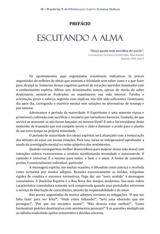 10 – Wanderley S. de Oliveira (pelo Espírito Er mance Dufaux) 
PREFÁCIO 
Escutando a Alma 
“Ouça quem tem ouvidos de ouvir”. 
O EVANGELHO SEGUNDO O ESPIRITISMO, Allan Kardec 
Capítulo XVII, item 5 
Os  apontamentos  aqui  organizados  constituem  indicativas  às  preces 
angustiadas de milhões de almas que anseiam a felicidade sem saber como e o que fazer 
para alcançá‐la. Inúmeras dessas rogativas partem de corações queridos iluminados com 
o  conhecimento  espírita.  Aflitos  uns,  desanimados  outros,  apesar  do  clarão  do  saber 
doutrinário,  sentem‐se  frustrados  ao  examinarem  sua  vida  interior.  Tarefas  e 
orientação, prece e esforço, segundo suas súplicas, não têm sido suficientes. Continuam, 
dia após dia, carregando o martírio mental sem soluções ou alternativas de sossego e 
paz interior. 
Adentramos o período da maioridade. O Espiritismo é uma semente viçosa e 
promissora cultivada com sacrifício e renúncia por lavradores heroicos. Contudo, de que 
servirá as sementes se não forem lançadas no terreno fértil? É sob o Sol escaldante deste 
momento de transição que nos compete lavrar o chão e dominar o arado para o plantio 
de um novo tempo na própria intimidade. 
O período de maioridade das ideias espíritas será alcançado com a instauração 
das atitudes de amor em nossas relações. Para isso, torna‐se indispensável aprofundar a 
sonda da investigação mental no reino subjetivo dos sentimentos. 
Quando conseguirmos melhor desenvoltura para mapear nossa vida moral com 
intenções nobres,  renovaremos a conduta manifestando serenidade e autocontrole.  O 
caminho é universal.  É  o mesmo  para  todos:  o  bem e  o amor. A forma  de caminhar, 
porém, é essencialmente individual, particular. 
A mensagem espírita, em muitas ocasiões, é difundida como ameaça e recebida 
como  tormenta  por  muitos  adeptos.  Ressalta  excessivamente  as  feridas,  estipulam 
rigidez  de  conduta  e  excessos  normativos.  Urge  dar  um  “novo  sentido”  à  mensagem 
consoladora. A Doutrina Espírita é a Boa Nova dos tempos modernos. Sua mais nobre 
característica consoladora somente será comprovada quando seus postulados estiverem 
a serviço da libertação de consciências, através da responsabilidade e do amor. 
Nas preces angustiadas de muitos adeptos, ouvimos as indagações: “O que me 
falta  fazer  para  ser  feliz?”,  “Onde  estou  falhando?”,  “Será  uma  obsessão  que  me 
persegue?”,  “Por  que  me  encontro  assim?”,  “Não  deveria  estar  melhor?”,  “Como 
harmonizar padrões doutrinários com sentimentos pessoais?” E as questões multiplicam 
ao infinito traduzindo apelos comoventes e dúvidas sinceras.
 