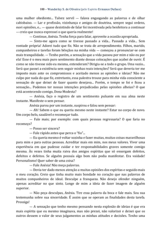 100 – Wanderley S. de Oliveira (pelo Espírito Ermance Dufaux) 
uma  mulher  obediente...  Talvez  servil  —  falava  engasgando  as  palavras  e  de  olhar 
cabisbaixo. —  Lar e profissão, vizinhança e amigos de doutrina, sempre segui ordens, 
ouvi opiniões, e... — quase desistindo de falar foi incentivada pela benfeitora a continuar 
— creio que nunca expressei o que queria realmente! 
— Continue, Anésia. Tenha força para falar, aproveite a ocasião apropriada. 
—  Sinto‐me  agora  como  se  tivesse  passado  a  vida...  Passado  a  vida...  Sem 
vontade própria! Adorei tudo que fiz. Não se trata de arrependimento. Filhos, marido, 
companheiros e tarefas foram bênçãos na minha vida — começou a pronunciar‐se com 
mais tranquilidade. — Tenho porém, a sensação que a vida passou por mim e não eu por 
ela! Esse é o meu mais puro sentimento diante dessas colocações que acabei de ouvir. É 
como se não tivesse sido eu mesma, entenderam? Dirigiu‐se a todo o grupo. Uma vazio... 
Será que passei a existência sem seguir minhas reais intenções? Será que deveria ter me 
imposto mais  ante  os  compromissos  e  aceitado menos  as  opiniões  e ideias?  Não me 
culpo por nada do que fiz, entretanto, essa palestra trouxe para minha vida consciente a 
sensação  de  que  deixei  de  fazer  quanto  desejava...  Porém,  o  tempo  se  foi  e  ficou  a 
sensação... Podemos  ter  nossas  intenções  prejudicadas  pelas  opiniões  alheias?  O  que 
está acontecendo comigo, Dona Modesta? 
—  Anésia,  faço  o  registro  de  um  sentimento  pulsante  em  sua  alma  neste 
instante. Manifeste‐o sem pensar. 
Anésia parou por um instante, suspirou e falou sem pensar: 
— Ah! Sabem o que eu queria mesmo neste instante? Estar no corpo de novo. 
Um corpo belo, saudável e recomeçar tudo. 
—  Fale  mais;  por  exemplo:  com  quais  pessoas  regressaria?  O  que  faria  no 
recomeço? 
— Posso ser sincera? 
— Fale rápido antes que perca o “fio”... 
— Eu queria mesmo é voltar sozinha e fazer muitas, muitas coisas maravilhosas 
para mim e para outras pessoas. Acreditar mais em mim, nos meus valores. Viver uma 
experiência  em  que  pudesse  cuidar  e  ter  responsabilidades  graves  somente  comigo 
mesma.  Às  vezes  tinha  muita  raiva  dos  amigos  espíritas  que  só  enxergam  defeitos, 
defeitos  e  defeitos.  Se  alguém  possuía  algo  bom  não  podia  manifestar.  Era  vaidade! 
Personalismo! Quer saber de uma coisa? 
— Fale Anésia! Não meça palavras. 
— Devia ter dado menos atenção a muitas opiniões dos espíritas e seguido mais 
o meu coração.  Creio que tinha muito mais bondade no coração que nas palavras de 
muitos  companheiros  de  ideal.  Desculpe  a  franqueza.  Não  desejo  ofender  ninguém, 
apenas  acreditar  no  que  sinto.  Longe  de  mim  a  ideia  de  fazer  imagem  de  alguém 
superior. 
— Não peça desculpas, Anésia. Tire essa palavra da boca e fale mais. Sou sua 
testemunha sobre sua sinceridade. É assim que se operam as finalidades desta tarefa. 
Prossiga! 
— A sensação que tenho mesmo pensando nesta explosão de ideias é que era 
mais espírita que eu mesmo imaginava, mas não prezei, não valorizei e deixei que os 
outros dessem o valor de seus julgamentos as minhas atitudes e decisões. Tenho uma
 