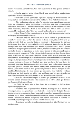 101 – ESCUTANDO SENTIMENTOS 
enorme  raiva  disso,  Dona  Modesta.  Que  raiva  que  me  vai  à  alma  quando  lembro  de 
coisas!... 
—  Ponha  para  fora  agora,  minha filha.  É  uma  ordem!  Falava  com firmeza  a 
supervisora no intuito de encorajar. 
—  Por entre soluços agonizantes e palavras engasgadas, Anésia colocava um 
peso para fora. Era um tratamento necessário, inadiável e Dona Modesta sabia disso. 
— Tive medo de acreditar em mim. Por isso, sim, me arrependo amargamente. 
Deixei que o julgamento alheio me invadisse a convicção e obstruísse a capacidade de 
formar meu autoconceito. Como detesto a ideia da obsessão! A vida inteira ouvia dizer 
sobre  obsessores,  obsessores...  Morri  e  onde  estão  eles?  Não  os  tinha?  Ou  venci  a 
obsessão? No fundo quer saber? Acho que nunca tive obsessão, eu fui a obsessora! 
— Isso! Ótimo, Anésia! — entusiasmava‐se Dona Modesta como se algo especial 
acabasse de ocorrer na tarefa em curso. 
—  Ou  quem  sabe  os  irmãos  com  essas  ideias  caóticas  é  que  foram  meus 
verdadeiros obsessores?... Gostava das tarefas. Confesso, porém, não era feliz. Será que 
podia  ser  feliz?  Será  que  merecia?  Onde  as  respostas?  —  Recomposta  das  lágrimas, 
Anésia agora dava sinal de extrema lucidez. —  Só sei que no fundo algo me diz: você 
ainda pode ser feliz. Você merece ser feliz. Não sei o que vou ouvir da senhora quando 
acabar essa crise passageira de loucura, contudo, não vou deixar ninguém me tirar essa 
convicção. É  como  se aguardasse  há muito  tempo  dentro  de  mim,  esperando  que eu 
tomasse posse do meu querer. Tenho extrema ânsia de ouvir o que sinto. E o que sinto é 
nobre, verdadeiro, particular. Quero conhecer lugares, ajudar pessoas, cuidar de mim, 
ouvir opiniões, mas não segui‐las se assim me convier. Construir minha autonomia sem 
arrogância. Ter paz na alma. Quero viver o Espiritismo conforme minhas necessidades e 
virtudes  particulares.  Quero  ter  liberdade  para  usar  em  favor  do  bem.  Quero  ter 
autonomia para gozar do direito de escolher, sem querer ser a melhor ou me escravizar 
a  padrões  que  não  atendem  mais  minhas  necessidades  de  crescimento.  Eu  sei  que 
mereço.  Quero  tomar  conta do meu querer. Ser  gerente  de minhas intenções e  nelas 
acreditar. Minha  intenção é  o  meu  tesouro  que  desprezei...  dona Modesta  —  indagou 
Anésia  com  um  lindo  sorriso  nos  lábios e  de  semblante mais  leve aproveitando,  que 
parece que enlouqueci de vez, queria saber: — tem férias no mundo espiritual? 
— Sim, elas existem! Existem para as pessoas que aprendem a se amar e ao seu 
próximo. Existem férias de si mesmo e das loucuras que os outros acham que devemos 
ser. Uma experiência maravilhosa. 
—  Então  eu  quero  uma,  e  bem  longa  de  preferência!  —  Todos  deram 
espontâneas gargalhadas. 
—  Você terá uma, só que definitiva. As férias da conquista de si mesma. Um 
prêmio para almas que aprenderam a ser obedientes e pacientes aos desígnios da vida e 
alcançaram no átrio sagrado da alma a capacidade de escolher seus caminhos novos em 
busca de outras lições, mantendo‐se moralmente eretas, embora ninguém acredite que 
possam.  Mantendo‐se  firmes,  conquanto  com  outros  obstáculos  a  transpor  na 
caminhada, que não aqueles que as pessoas acreditam ser os seus. 
—  Desculpem‐me todos pelas besteiras que acabei de falar! Perdoem‐me por 
ser tão egoísta.
 