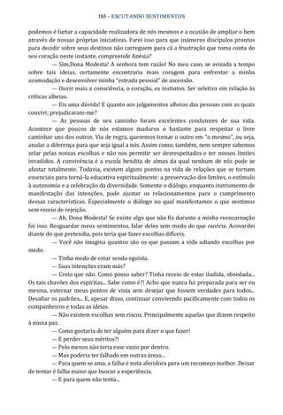 103 – ESCUTANDO SENTIMENTOS 
podemos é furtar a capacidade realizadora de nós mesmos e a ocasião de ampliar o bem 
através de nossas próprias iniciativas. Farei isso para que inúmeros discípulos prontos 
para decidir sobre seus destinos não carreguem para cá a frustração que toma conta do 
seu coração neste instante, compreende Anésia? 
— Sim,Dona Modesta! A senhora tem razão! No meu caso, se avisada a tempo 
sobre  tais  ideias,  certamente  encontraria  mais  coragem  para  enfrentar  a  minha 
acomodação e desenvolver minha “estrada pessoal” de ascensão. 
— Ouvir mais a consciência, o coração, os instintos. Ser seletiva em relação às 
críticas alheias. 
— Eis uma dúvida! E quanto aos julgamentos alheios das pessoas com as quais 
convivi; prejudicaram‐me? 
—  As  pessoas  de  seu  caminho  foram  excelentes  condutores  de  sua  vida. 
Acontece  que  poucos  de  nós  estamos  maduros  o  bastante  para  respeitar  o  livre 
caminhar uns dos outros. Via de regra, queremos tornar o outro em “o mesmo”, ou seja, 
anular a diferença para que seja igual a nós. Assim como, também, nem sempre sabemos 
zelar pelas nossas escolhas e não nos permitir ser desrespeitados e ter nossos limites 
invadidos. A convivência é a escola bendita de almas da qual nenhum de nós pode se 
afastar totalmente. Todavia, existem alguns pontos na vida de relações que se tornam 
essenciais para torná‐la educativa espiritualmente: a preservação dos limites, o estímulo 
à autonomia e a celebração da diversidade. Somente o diálogo, enquanto instrumento de 
manifestação  das  intenções,  pode  ajustar  os  relacionamentos  para  o  cumprimento 
dessas características. Especialmente o diálogo no qual manifestamos o que sentimos 
sem receio de rejeição. 
— Ah, Dona Modesta! Se existe algo que não fiz durante a minha reencarnação 
foi isso. Resguardar meus sentimentos, falar deles sem medo do que ouviria. Acovardei 
diante do que pretendia, pois teria que fazer escolhas difíceis. 
—  Você não imagina quantos são os que passam a vida adiando escolhas por 
medo. 
— Tinha medo de estar sendo egoísta. 
— Suas intenções eram más? 
— Creio que não. Como posso saber? Tinha receio de estar iludida, obsedada... 
Os tais chavões dos espíritas... Sabe como é?! Acho que nunca fui preparada para ser eu 
mesma, externar meus pontos de vista sem desejar que fossem verdades para todos... 
Desafiar os padrões... E, apesar disso, continuar convivendo pacificamente com todos os 
companheiros e todas as ideias. 
— Não existem escolhas sem riscos. Principalmente aquelas que dizem respeito 
à nossa paz. 
— Como gostaria de ter alguém para dizer o que fazer! 
— E perder seus méritos?! 
— Pelo menos não teria esse vazio por dentro. 
— Mas poderia ter falhado em outras áreas... 
— Para quem se ama, a falha é nota aferidora para um recomeço melhor. Deixar 
de tentar é falha maior que buscar a experiência. 
— E para quem não tenta...
 