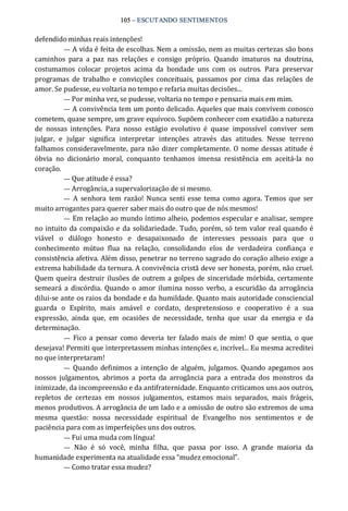 105 – ESCUTANDO SENTIMENTOS 
defendido minhas reais intenções! 
— A vida é feita de escolhas. Nem a omissão, nem as muitas certezas são bons 
caminhos  para  a  paz  nas  relações  e  consigo  próprio.  Quando  imaturos  na  doutrina, 
costumamos  colocar  projetos  acima  da  bondade  uns  com  os  outros.  Para  preservar 
programas  de  trabalho  e  convicções  conceituais,  passamos  por  cima  das  relações  de 
amor. Se pudesse, eu voltaria no tempo e refaria muitas decisões... 
— Por minha vez, se pudesse, voltaria no tempo e pensaria mais em mim. 
— A convivência tem um ponto delicado. Aqueles que mais convivem conosco 
cometem, quase sempre, um grave equívoco. Supõem conhecer com exatidão a natureza 
de  nossas  intenções.  Para  nosso  estágio  evolutivo  é  quase  impossível  conviver  sem 
julgar,  e  julgar  significa  interpretar  intenções  através  das  atitudes.  Nesse  terreno 
falhamos consideravelmente, para não dizer completamente. O nome dessas atitude é 
óbvia  no  dicionário  moral,  conquanto  tenhamos  imensa  resistência  em  aceitá‐la  no 
coração. 
— Que atitude é essa? 
— Arrogância, a supervalorização de si mesmo. 
—  A  senhora  tem razão!  Nunca  senti  esse tema como agora. Temos  que  ser 
muito arrogantes para querer saber mais do outro que de nós mesmos! 
— Em relação ao mundo íntimo alheio, podemos especular e analisar, sempre 
no intuito da compaixão e da solidariedade. Tudo, porém, só tem valor real quando é 
viável  o  diálogo  honesto  e  desapaixonado  de  interesses  pessoais  para  que  o 
conhecimento  mútuo  flua  na  relação,  consolidando  elos  de  verdadeira  confiança  e 
consistência afetiva. Além disso, penetrar no terreno sagrado do coração alheio exige a 
extrema habilidade da ternura. A convivência cristã deve ser honesta, porém, não cruel. 
Quem queira destruir ilusões de outrem a golpes de sinceridade mórbida, certamente 
semeará a  discórdia.  Quando  o  amor  ilumina nosso  verbo,  a escuridão  da arrogância 
dilui‐se ante os raios da bondade e da humildade. Quanto mais autoridade consciencial 
guarda  o  Espírito,  mais  amável  e  cordato,  despretensioso  e  cooperativo  é  a  sua 
expressão,  ainda  que,  em  ocasiões  de  necessidade,  tenha  que  usar  da  energia  e  da 
determinação. 
—  Fico  a  pensar  como  deveria  ter  falado mais de mim!  O  que  sentia,  o que 
desejava! Permiti que interpretassem minhas intenções e, incrível... Eu mesma acreditei 
no que interpretaram! 
—  Quando definimos a intenção de alguém,  julgamos.  Quando apegamos aos 
nossos  julgamentos,  abrimos  a  porta  da  arrogância  para  a  entrada  dos  monstros  da 
inimizade, da incompreensão e da antifraternidade. Enquanto criticamos uns aos outros, 
repletos  de  certezas  em  nossos  julgamentos,  estamos  mais  separados,  mais  frágeis, 
menos produtivos. A arrogância de um lado e a omissão de outro são extremos de uma 
mesma  questão:  nossa  necessidade  espiritual  de  Evangelho  nos  sentimentos  e  de 
paciência para com as imperfeições uns dos outros. 
— Fui uma muda com língua! 
—  Não  é  só  você,  minha  filha,  que  passa  por  isso.  A  grande  maioria  da 
humanidade experimenta na atualidade essa “mudez emocional”. 
— Como tratar essa mudez?
 