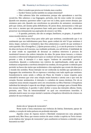 106 – Wanderley S. de Oliveira (pelo Espírito Ermance Dufaux) 
— Não é a mudez que precisa ser tratada, mas a surdez. 
— Surdez? Somos surdos também no campo emocional? 
—  Não  sabemos  falar  dos  sentimentos,  porque  não  aprendemos  a  ouvi‐los, 
escutá‐los.  Não  sabemos  a  sua  linguagem,  portanto,  não  há como  cuidar  do  coração. 
Quando nos amamos, queremos saber o que nos vai à alma, quais nossos desejos, que 
ansiamos  para  nós.  Quando  nos  envolvemos  na  psicosfera  do  autoamor,  encantamos 
pelo que somos, até mesmo pelas deficiências. De posse disso, mensuramos a vida que 
nos cerca e,  mesmo que não  possamos fazer  nada para mudá‐la por  fora, saberemos 
preservar‐nos intimamente nas aspirações de crescer e ser feliz. 
— A questão, portanto, não são os amigos, familiares, os grupos... A questão é 
nosso mundo interior, certo? 
—  Se  não  temos força  para  zelar  pelo  que  sentimos,  considerando que é  no 
sentimento que nos individuamos para Deus, quem cuidará de nós? O que sentimos é 
único, ímpar, exclusivo e verdadeiro. Que ética adotaremos a partir do que sentimos é 
outra questão. Diz o Evangelho: (...) Quem procura acha (...), e o ato de procurar é a ânsia 
da alma em busca do Si mesmo, sua realidade profunda, seu self divino. A habilidade de 
se  amar  reside  na  capacidade  de  devassar  as  sombras  interiores  à  procura  do 
inestimável tesouro das nobres intenções da alma. De posse desse tesouro, a criatura 
encontra o referencial indispensável para se conduzir em busca de sua missão particular 
perante  a  vida.  A  intenção  é  o  mais  seguro  “endosso  de  autoridade”  perante  a 
consciência.  Quando  a  conhecemos  nos  roteiros  da  espiritualização,  ainda  que  não 
tenhamos conquistado a coerência desejável na conduta, ela nos garante o estímulo para 
persistir na busca das metas que acalentamos e das aspirações que ecoam da alma para 
o mundo dos sentidos. Nossa intenção vai ser conhecida na medida que aprendemos a 
linguagem dos sentimentos. Ela se expressa e entrelaça com tudo aquilo que sentimos. 
Consideremo‐la  como  sendo  o  reflexo  do  Plano  do  Criador  a  nosso  respeito;  para 
entendê‐la teremos que criar  uma relação muito honesta e atenta com o que vem do 
coração.  Escutar  sentimentos.  A intenção é a  zeladora  de  nossos  destinos.  Por  ela  se 
cumprem nossa missão enquanto seres em crescimento na Obra Paternal. A frequência 
individual da intenção é capaz de nos dirigir, impulsionar e proteger para a Grande Meta 
das nossas existências. A questão é saber desfiar a nossa das intenções alheias. Existe, 
portanto,  uma  “Teia  da  intencionalidade”  na  qual  nos  encontramos  inseridos.  A 
intenção‐matriz nasce no corpo mental e sustenta a frequência vibratória da criatura no 
patamar de sua evolução real. 
* * * 
Assim são os “grupos de reencontro”. 
Nesta tarde o tema estacionou nas vivências de Anésia. Entretanto, apesar de 
calados, o coração de todos pulsava em profunda interação. 
Aquelas  cenas  de  riqueza  moral  e  liberdade  ensejavam‐nos  uma  pergunta: 
quando será, Meu Deus, que nossos centros de amor cristão e espírita na Terra tornar‐ 
se‐ão réplicas dos “grupos de reencontro” para auxiliarem os homens a entender o que 
buscamos na vida?
 