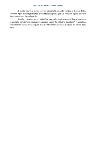 107 – ESCUTANDO SENTIMENTOS 
A  tarefa  estava  a  ponto  de  ser  encerrada,  quando  chegou  o  Doutor  Inácio 
Ferreira. Após os cumprimentos, Dona Modesta pediu que ele contasse algum caso que 
ilustrasse o tema daquela tarde. 
De olhos voltados para o Mais Alto, buscando inspiração, o médico uberabense, 
contagiado por vibrações superiores, narrou o caso “Receituário Oportuno”, referente ao 
atendimento  realizado  há alguns  dias  no  Hospital  Esperança  narrado  no início  desta 
obra.
 