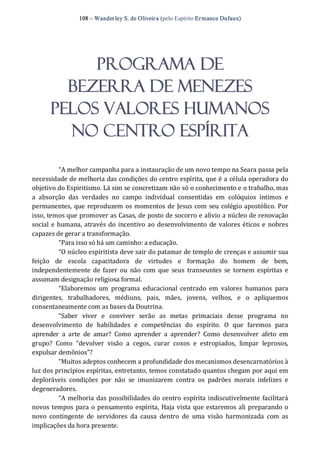 108 – Wanderley S. de Oliveira (pelo Espírito Ermance Dufaux) 
PROGRAMA DE
BEZERRA DE MENEZES
PELOS VALORES HUMANOS
NO CENTRO ESPÍRITA 
“A melhor campanha para a instauração de um novo tempo na Seara passa pela 
necessidade de melhoria das condições do centro espírita, que é a célula operadora do 
objetivo do Espiritismo. Lá sim se concretizam não só o conhecimento e o trabalho, mas 
a  absorção  das  verdades  no  campo  individual  consentidas  em  colóquios  íntimos  e 
permanentes, que reproduzem os momentos de Jesus com seu colégio apostólico. Por 
isso, temos que promover as Casas, de posto de socorro e alívio a núcleo de renovação 
social e humana, através do incentivo ao desenvolvimento de valores éticos e nobres 
capazes de gerar a transformação. 
“Para isso só há um caminho: a educação. 
“O núcleo espiritista deve sair do patamar de templo de crenças e assumir sua 
feição  de  escola  capacitadora  de  virtudes  e  formação  do  homem  de  bem, 
independentemente de fazer  ou  não com que  seus  transeuntes  se  tornem  espíritas e 
assumam designação religiosa formal. 
“Elaboremos  um  programa  educacional  centrado  em  valores  humanos  para 
dirigentes,  trabalhadores,  médiuns,  pais,  mães,  jovens,  velhos,  e  o  apliquemos 
consentaneamente com as bases da Doutrina. 
“Saber  viver  e  conviver  serão  as  metas  primaciais  desse  programa  no 
desenvolvimento  de  habilidades  e  competências  do  espírito.  O  que  faremos  para 
aprender  a  arte  de  amar?  Como  aprender  a  aprender?  Como  desenvolver  afeto  em 
grupo?  Como  “devolver  visão  a  cegos,  curar  coxos  e  estropiados,  limpar  leprosos, 
expulsar demônios”? 
“Muitos adeptos conhecem a profundidade dos mecanismos desencarnatórios à 
luz dos princípios espíritas, entretanto, temos constatado quantos chegam por aqui em 
deploráveis  condições  por  não  se  imunizarem  contra  os  padrões  morais  infelizes  e 
degeneradores. 
“A melhoria das possibilidades do centro espírita indiscutivelmente facilitará 
novos tempos para o pensamento espírita, Haja vista que estaremos ali preparando o 
novo  contingente  de  servidores  da  causa  dentro  de  uma  visão  harmonizada  com  as 
implicações da hora presente.
 