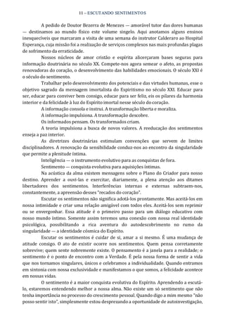 11 – ESCUTANDO SENTIMENTOS 
A pedido de Doutor Bezerra de Menezes — amorável tutor das dores humanas 
—  destinamos  ao  mundo  físico  este  volume  singelo.  Aqui  anotamos  alguns  ensinos 
inesquecíveis que marcaram a visita de uma semana do instrutor Calderaro ao Hospital 
Esperança, cuja missão foi a realização de serviços complexos nas mais profundas plagas 
de sofrimento da erraticidade. 
Nossos  núcleos  de  amor  cristão  e  espírita  alicerçaram  bases  seguras  para 
informação doutrinária no século XX. Compete‐nos agora semear o afeto, as propostas 
renovadoras do coração, o desenvolvimento das habilidades emocionais. O século XXI é 
o século do sentimento. 
Trabalhar pelo desenvolvimento dos potenciais e das virtudes humanas, esse o 
objetivo sagrado da mensagem imortalista do Espiritismo no século XXI.  Educar  para 
ser, educar para conviver bem consigo, educar para ser feliz, eis os pilares da harmonia 
interior e da felicidade à luz do Espírito imortal nesse século do coração. 
A informação consola e instrui. A transformação liberta e moraliza. 
A informação impulsiona. A transformação descobre. 
Os informados pensam. Os transformados criam. 
A teoria impulsiona a busca de novos valores. A reeducação dos sentimentos 
enseja a paz interior. 
As  diretrizes  doutrinárias  estimulam  convenções  que  servem  de  limites 
disciplinadores. A renovação da sensibilidade conduz‐nos ao encontro da singularidade 
que permite a plenitude íntima. 
Inteligência — o instrumento evolutivo para as conquistas de fora. 
Sentimento — conquista evolutiva para aquisições íntimas. 
Na acústica da alma existem mensagens sobre o Plano do Criador para nosso 
destino.  Aprender  a  ouvi‐las  e  exercitar,  diariamente,  a  plena  atenção  aos  ditames 
libertadores  dos  sentimentos.  Interferências  internas  e  externas  subtraem‐nos, 
constantemente, a apreensão desses “recados do coração”. 
Escutar os sentimentos não significa adotá‐los prontamente. Mas aceitá‐los em 
nossa intimidade e criar uma relação amigável com todos eles. Aceitá‐los sem reprimir 
ou  se  envergonhar.  Essa  atitude  é  o  primeiro  passo  para  um  diálogo  educativo  com 
nosso mundo íntimo. Somente assim teremos uma conexão com nossa real identidade 
psicológica,  possibilitando  a  rica  aventura  do  autodescobrimento  no  rumo  da 
singularidade — a identidade cósmica do Espírito. 
Escutar  os sentimentos é cuidar de si, amar a si mesmo. É uma mudança de 
atitude  consigo.  O  ato  de  existir  ocorre  nos  sentimentos.  Quem  pensa  corretamente 
sobrevive; quem sente nobremente existe. O pensamento é a janela para a realidade; o 
sentimento é o ponto de encontro com a Verdade. É pela nossa forma de sentir a vida 
que nos tornamos singulares, únicos e celebramos a individualidade. Quando entramos 
em sintonia com nossa exclusividade e manifestamos o que somos, a felicidade acontece 
em nossas vidas. 
O sentimento é a maior conquista evolutiva do Espírito. Aprendendo a escutá‐ 
lo, estaremos entendendo melhor a nossa alma. Não existe um só sentimento que não 
tenha importância no processo do crescimento pessoal. Quando digo a mim mesmo “não 
posso sentir isto”, simplesmente estou desprezando a oportunidade de autoinvestigação,
 