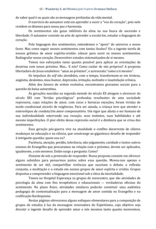 12 – Wanderley S. de Oliveira (pelo Espírito Er mance Dufaux) 
de saber qual é ou quais são as mensagens profundas da vida mental. 
O exercício do autoamor está em aprender a ouvir a “voz do coração”, pois nele 
residem os ditames para nossa paz e harmonia. 
Os  sentimentos  são  guias  infalíveis  da  alma  na  sua  busca  de  ascensão  e 
liberdade. O autoamor consiste na arte de aprender a escutá‐los, estudar a linguagem do 
coração. 
Pela linguagem dos sentimentos, entendemos o “apoio” do universo a nosso 
favor. Mas como seguir nossos sentimentos com tantas ilusões? Eis a ingente tarefa de 
nossos  grêmios  de  amor  espírita‐cristão:  educar  para  ouvir  os  nossos  sentimentos. 
Radiografar nosso coração. Desenvolver estudos sistematizados de si mesmo. 
Temos  nos  esforçados  tanto  quanto  possível  para  aplicar  as  orientações  da 
doutrina com nosso próximo. Mas...  E nós? Como cuidar  de nós próprios? A proposta 
libertadora de Jesus estabelece: “amai ao próximo”, e acrescenta:”como a ti mesmo”. 
Os impulsos do self não atendidos, com o tempo, transformam‐se em tristeza, 
angústia, desânimo, mau‐humor, depressão, irritação, melindre e insatisfação crônica. 
Além  dos  fatores  de  ordem evolutiva,  encontramos  gravames  sociais  para  a 
questão da baixa autoestima. 
As gerações nascidas na segunda metade do século XX atingem o alvorecer do 
século  XXI  com  “feridas  psicológicas”  profundas  resultantes  de  uma  sociedade 
repressiva,  cujas  relações  de  amor,  com  raras  e  heroicas  exceções,  foram  vividas  de 
modo condicional através de exigências. Para ser amada, a criança teve que atender a 
estereótipos de conduta.Um amor compensatório. Um rigor que afasta o ser humano de 
sua  individualidade  soterrando  sua  vocação,  seus  instintos,  suas  habilidades  e  até 
mesmo imperfeições. O pior efeito dessa repressão social é a distância que se criou dos 
sentimentos. 
Essa  geração pós‐guerra  vive  na  atualidade  o  conflito  decorrente  de  céleres 
mudanças na educação e na ciência, que constrange ao gigantesco desafio de responder 
à intrigante questão: quem sou eu? 
Paciência, atenção, perdão, tolerância, não julgamento, caridade e tantos outros 
ensinos do Evangelho que procuramos na relação com o próximo, devem ser aplicados, 
igualmente, a nós mesmos. Então surge a pergunta: Como? 
Distante de nós a pretensão de responder. Nossa proposta consiste em oferecer 
alguns  subsídios  para  pensarmos  juntos  sobre  essa  questão.  Moveu‐nos  apenas  o 
sentimento  de  ser  útil,  compartilhar  vivências  que  suscitam  o  debate,  a  reflexão 
conjunta, a meditação e o estudo em nossos grupos de amor espírita e cristão. Grupos 
dispostos a compreender a linguagem emocional sob a ótica da imortalidade. 
Temos no Hospital Esperança os grupos de reencontro, que são atividades de 
psicologia  da  alma  com  fins  terapêuticos  e  educacionais  —  verdadeiras  oficinas  do 
sentimento.  No  plano  físico,  atividades  similares  poderão  constituir  uma  autêntica 
pedagogia de contextualização para a mensagem de amor  contida no Evangelho e na 
codificação Kardequiana. 
Nestas páginas oferecemos alguns enfoques elementares para a composição de 
grupos  de  estudos à  luz  da mensagem  renovadora  do  Espiritismo,  cujo  objetivo  seja 
discutir  o ingente desafio de aprender  amar a nós mesmos tanto quanto merecemos,
 
