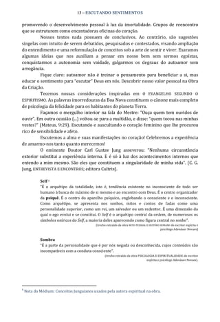 13 – ESCUTANDO SENTIMENTOS 
promovendo o desenvolvimento pessoal à luz da imortalidade.  Grupos de reencontro 
que se estruturem como encantadoras oficinas do coração. 
Nossos  textos  nada  possuem  de  conclusivos.  Ao  contrário,  são  sugestões 
singelas com intuito de serem debatidos, pesquisados e contestados, visando ampliação 
do entendimento e uma reformulação de conceitos sob a arte de sentir e viver. Exaramos 
algumas  ideias  que  nos  auxiliam  a  pensar  em  nosso  bem  sem  sermos  egoístas, 
conquistarmos  a  autonomia  sem  vaidade,  galgarmos  os  degraus  do  autoamor  sem 
arrogância. 
Fique claro:  autoamor  não é  treinar  o  pensamento  para  beneficiar  a  si,  mas 
educar o sentimento para “escutar” Deus em nós. Descobrir nosso valor pessoal na Obra 
da Criação. 
Tecemos  nossas  considerações  inspiradas  em  O  EVANGELHO  SEGUNDO  O 
ESPIRITISMO. As palavras imorredouras da Boa Nova constituem o cânone mais completo 
de psicologia da felicidade para os habitantes do planeta Terra. 
Façamos o mergulho interior na fala do Mestre: “Ouça quem tem ouvidos de 
ouvir”. Em outra ocasião (...) voltou‐se para a multidão, e disse: “quem tocou nas minhas 
vestes?” (Mateus, 9:29). Escutando e auscultando o coração feminino que lhe procurou 
rico de sensibilidade e afeto. 
Escutemos a alma e suas manifestações no coração! Celebremos a experiência 
de amarmo‐nos tanto quanto merecemos! 
O  eminente  Doutor  Carl  Gustav  Jung  asseverou:  “Nenhuma  circunstância 
exterior substitui a experiência interna. E é só à luz dos acontecimentos internos que 
entendo a mim mesmo. São eles que constituem a singularidade de minha vida”. (C. G. 
Jung, ENTREVISTA E ENCONTROS; editora Cultrix). 
Self 1 
“É  o  arquétipo  da  totalidade,  isto  é,  tendência  existente  no  inconsciente  de  todo  ser 
humano à busca do máximo de si mesmo e ao encontro com Deus. É o centro organizador 
da psiquê. É o centro do aparelho psíquico, englobando o consciente e o inconsciente. 
Como  arquétipo,  se  apresenta  nos  sonhos,  mitos  e  contos  de  fadas  como  uma 
personalidade superior, como um rei, um salvador ou um redentor. É uma dimensão da 
qual o ego evolui e se constitui. O Self é o arquétipo central da ordem, de numerosos os 
símbolos oníricos do Self, a maioria deles aparecendo como figura central no sonho”. 
(trecho extraído da obra MITO PESSOAL E DESTINO HUMANO do escritor espírita e 
psicólogo Adenáuer Novaes) 
Sombra 
“É a parte da personalidade que é por nós negada ou desconhecida, cujos conteúdos são 
incompatíveis com a conduta consciente”. 
(trecho extraído da obra PSICOLOGIA E ESPIRITUALIDADE do escritor 
espírita e psicólogo Adenáuer Novaes). 
1 
Nota do Médium: Conceitos Junguianos usados pela autora espiritual na obra.
 