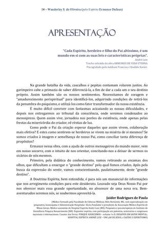 14 – Wanderley S. de Oliveira (pelo Espírito Er mance Dufaux) 
APRESENTAÇÃO 
“Cada Espírito, herdeiro e filho do Pai altíssimo, é um 
mundo em si com as suas leis e características próprias”. 
André Luiz 
Trecho extraído da obra OBREIROS DE VIDA ETERNA 
Psicografado pelo médium Francisco Cândido Xavier. 
Na grande batalha da vida, cascalhos e pepitas costumam rolarem juntos. Ao 
garimpeiro cabe a primazia de saber diferenciá‐la, a fim de dar a cada um o seu destino 
próprio.  Assim  também  são  os  nossos  sentimentos.  Necessitamos  de  coragem  e 
“amadurecimento perispiritual” para identificá‐los, adquirindo condições de retirá‐los 
da penumbra do psiquismo, e utilizá‐los como fator transformador da nossa existência. 
É  muito  difícil  conviver  com  fantasmas  acicatando  as  nossas  dificuldades,  e 
depois  nos  entregarmos  ao  tribunal  da  consciência,  onde  seremos  condenados  ao 
menosprezo. Quem assim vive, jornadeia nos porões da existência, onde apenas pelas 
frestas da misericórdia do criador, vê réstias de luz. 
Como pode o Pai da criação esperar daqueles que assim vivem,  colaboração 
mais efetiva? E estes como sentirem‐se herdeiros se vivem na miséria de si mesmos? Se 
somos criados à imagem e semelhança de nosso Pai, como conciliar tanta diferença de 
propósitos? 
Ermance nessa obra, com a ajuda de outros mensageiros do mundo maior, vem 
em nosso socorro, com o intuito de nos orientar, concitando‐nos a deixar de sermos os 
sicários de nós mesmos. 
Primeiro,  pela  didática  do  conhecimento,  vamos  retirando  as  escamas  dos 
olhos, que dificultam a enxergar o “grande destino” pelo qual fomos criados. Após pela 
busca  da expressão  do  sentir,  vamos  conscientizando,  paulatinamente,  deste  “grande 
destino”. 
A Doutrina Espírita, bem entendida, é para nós um manancial de informações 
que nos arregimenta condições para este desiderato. Louvado seja Deus Nosso Pai por 
nos  oferecer  mais  essa  grande  oportunidade,  no  alvorecer  de  uma  nova  era.  Bem‐ 
aventurados seremos nós, se soubermos aproveitá‐la. 
Jaider Rodrigues de Paula 
(Médico formado pela Faculdade de Ciências Médicas, Belo Horizonte, MG, com especialização em 
psiquiatria, homeopatia e Administração Hospitalar. Sócio‐Fundador e presidente da Associação Médico‐Espírita de 
Minas Gerais. Médico assistente do Hospital Espírita André Luiz (BH). Psiquiatra e psicoterapeuta do Instituto de 
Assistência Psíquica Renascimento (BH). Expositor espírita, com participação em palestras, seminários e congressos 
nacionais e internacionais. Coautor dos livros: PORQUE ADOECEMOS – volume I e II; DESAFIOS EM SAÚDE MENTAL; 
HOSPITAL ESPÍRITA ANDRÉ LUIZ – UM LAR DE JESUS; e SAÚDE E ESPIRITISMO)
 