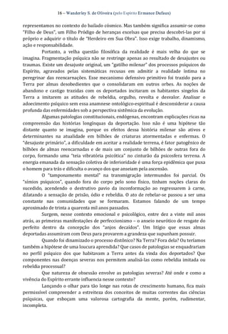16 – Wanderley S. de Oliveira (pelo Espírito Er mance Dufaux) 
representamos no contexto do bailado cósmico. Mas também significa assumir‐se como 
“Filho de Deus”, um Filho Pródigo de heranças excelsas que precisa descobri‐las por si 
próprio e adquirir o título de “Herdeiro em Sua Obra”. Isso exige trabalho, dinamismo, 
ação e responsabilidade. 
Portanto,  a  velha  questão  filosófica  da  realidade  é  mais  velha  do  que  se 
imagina. Fragmentação psíquica não se restringe apenas ao resultado de desajustes ou 
traumas. Existe um desajuste original, um “gatilho milenar” dos processos psíquicos do 
Espírito,  agravados  pelas  sistemáticas  recusas  em  admitir  a  realidade  íntima  no 
peregrinar  das reencarnações. Esse mecanismo defensivo primitivo foi trazido para a 
Terra  por  almas  desobedientes  que  o  consolidaram  em  outros  orbes.  As  noções  de 
abandono  e  castigo  trazidas  com  os  deportados  incitaram  os  habitantes  singelos  da 
Terra  a  imitarem  as  atitudes  de  rebeldia,  orgulho,  revolta  e  desvalor.  Analisar  o 
adoecimento psíquico sem essa anamnese ontológico‐espiritual é desconsiderar a causa 
profunda das enfermidades sob a perspectiva sistêmica da evolução. 
Algumas patologias constitucionais, endógenas, encontram explicações ricas na 
compreensão  das  histórias  longínquas  da  deportação.  Isso  não  é  uma  hipótese  tão 
distante  quanto  se  imagina,  porque  os  efeitos  dessa  história  milenar  são  ativos  e 
determinantes  na  atualidade  em  bilhões  de  criaturas  atormentadas  e  enfermas.  O 
“desajuste primário”, a dificuldade em aceitar a realidade terrena, é fator patogênico de 
bilhões  de  almas  reencarnadas  e  de  mais  um  conjunto  de  bilhões  de  outras  fora  do 
corpo,  formando  uma  “teia  vibratória  psicótica”  no  cinturão  da  psicosfera  terrena.  A 
energia emanada da sensação coletiva de inferioridade é uma força epidêmica que puxa 
o homem para trás e dificulta o avanço dos que anseiam pela ascensão. 
O  “tamponamento  mental”  na  transmigração  intermundos  foi  parcial.  Os 
“símios  psíquicos”,  quando  fora  do  corpo  pelo  sono  físico,  tinham  noções  claras  do 
sucedido,  acendendo  o  destrutivo  pavio  da  inconformação  ao  regressarem  à  carne, 
dilatando a sensação de prisão, ódio e rebeldia. O ato de rebelar‐se passou a ser uma 
constante  nas  comunidades  que  se  formaram.  Estamos  falando  de  um  tempo 
aproximado de trinta a quarenta mil anos passados. 
Surgem,  nesse  contexto  emocional  e  psicológico,  entre  dez  a  vinte  mil  anos 
atrás, as primeiras manifestações de perfeccionismo – o anseio neurótico de resgate do 
perfeito  dentro  da  concepção  dos  “anjos  decaídos”.  Um  litígio  que  essas  almas 
deportadas assumiram com Deus para provarem a grandeza que supunham possuir. 
Quando foi dinamizado o processo distônico? Na Terra? Fora dela? Ou teríamos 
também a hipótese de uma loucura aprendida? Que casos de patologias se enquadrariam 
no  perfil  psíquico  dos  que  habitavam  a  Terra  antes  da  vinda  dos  deportados?  Que 
componentes nas doenças severas nos permitem analisá‐las como rebeldia imitada ou 
rebeldia processual? 
Que natureza de obsessão envolve as patologias severas? Até onde e como a 
vivência do Espírito errante influencia nesse contexto? 
Lançando o olhar para tão longe nas rotas de crescimento humano, fica mais 
permissível compreender  a  estreiteza dos conceitos  de  muitas  correntes  das ciências 
psíquicas,  que  esboçam  uma  valorosa  cartografia  da  mente,  porém,  rudimentar, 
incompleta.
 