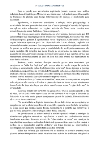 17 – ESCUTANDO SENTIMENTOS 
Sem  o  estudo  dos  ascendentes  espirituais,  jamais  teremos  uma  análise 
judiciosa das psicopatologias. Mormente dos casos raros e desafiantes que têm surgido 
na  transição  do  planeta,  cujo  Código  Internacional  de  Doenças  é  insuficiente  para 
classificar. 
Igualmente,  é  imperioso  considerar  a  relação  entre  psicopatologia  e 
erraticidade. Existem ignorados lances de dor e “morte psicológica” que são deflagrados 
em  aglomerações  subcrostais  ou  regiões  abissais  da  Terra  onde  transita  uma 
semicivilização de almas. Autênticos “símios psíquicos”. 
Em tempo  algum,  como  atualmente,  no  orbe  terreno,  tivemos  mais que  1/5 
(um quinto) de sua população geral em processo de reencarnação. Reencarnar não é tão 
fácil quanto possa parecer. É oportunidade rara e “disputada”. Cada história individual 
requer  inúmeros  quesitos  para  ser  disponibilizada.  Laços  afetivos,  urgência  das 
necessidades sociais, natureza dos compromissos com os seres das regiões da maldade. 
Os  pontos  de análise que  pesam  para a  possibilidade  de  um  Espírito  reencarnar  são 
muito  variados.  Há  corações  que  nesse  trajeto  de  deportação,  ou  seja,  nos  últimos 
quarenta mil anos, estiveram no corpo menos de vinte vezes. O que significa afirmar que 
reencarnam  aproximadamente  de  dois  em  dois  mil  anos.  Outros  não  reencarnam  há 
mais de dez mil anos. 
Portanto,  como  analisar  doenças  mentais  graves  sem  considerar  que 
estagiamos  na  “vida  dos  Espíritos”,  pelo  menos,  dois  terços  do  tempo  da  evolução, 
incluindo  a  emancipação  pelos  desdobramentos  noturnos?!  Como  ignorar  a  decisiva 
influência das experiências da erraticidade? Enquanto os homens, à luz do Espiritismo, 
analisam a raiz de suas lutas íntimas, lançando o olhar para as vidas passadas, urge uma 
reflexão sobre a influência das experiências do Espírito errante. 
Inúmeras almas já “renascem adoecidas”, isto é, com os componentes psíquicos 
enfermiços em efervescência. Perdem o prazer de viver ou nunca o experimentam em 
decorrência  da  força  dos  laços  que  ainda  mantêm  com  essas  “regiões  infernais”  da 
erraticidade. 
Assevera O LIVRO DOS ESPÍRITOS na questão 975: “Para o Espírito errante, já não 
há  véus.  Ele  se  acha  como  tendo  saído  de  um  nevoeiro  e  vê  o  que  o  distancia  da 
felicidade. Mais sofre então, porque compreende quanto foi culpado. Não mais ilusões: 
vê as coisas na sua realidade”. 
“Na erraticidade, o Espírito descortina, de um lado, todas as suas existências 
passadas; de outro, o futuro que lhe está prometido e percebe o que lhe falta para atingi‐ 
lo. É qual viajor que chega ao cume de uma montanha: vê o caminho que percorreu e o 
que lhe resta percorrer, a fim de chegar ao fim da sua jornada”. 
Os  profissionais  da  saúde  mental  e  mesmo  quantos  sofrem  o  amargor  do 
adoecimento  psíquico  necessitam  aprofundar  a  sonda  do  conhecimento  nessas 
desafiantes  questões.  Somente  através  de  “laboratórios  de  amor”  nos  serviços  de 
intercâmbios socorristas, realizados distantes de preconceitos e convenções, poderá o 
médico  ou  o  pesquisador  espírita  deflagrar  um  leque  imenso  de  observações  e 
informações para auxiliar a humanidade cansada e oprimida. 
Além  dos  reflexos  que  conduzem  em  si  mesmos,  os  doentes  mentais  cujos 
quadros exibem componentes dessa natureza ainda sofrem de simbioses intrigantes e
 