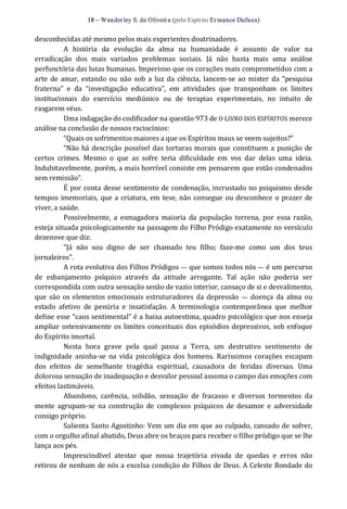 18 – Wanderley S. de Oliveira (pelo Espírito Er mance Dufaux) 
desconhecidas até mesmo pelos mais experientes doutrinadores. 
A  história  da  evolução  da  alma  na  humanidade  é  assunto  de  valor  na 
erradicação  dos  mais  variados  problemas  sociais.  Já  não  basta  mais  uma  análise 
perfunctória das lutas humanas. Imperioso que os corações mais comprometidos com a 
arte de amar, estando ou não sob a luz da ciência,  lancem‐se ao mister  da “pesquisa 
fraterna”  e  da  “investigação  educativa”,  em  atividades  que  transponham  os  limites 
institucionais  do  exercício  mediúnico  ou  de  terapias  experimentais,  no  intuito  de 
rasgarem véus. 
Uma indagação do codificador na questão 973 de O LIVRO DOS ESPÍRITOS merece 
análise na conclusão de nossos raciocínios: 
“Quais os sofrimentos maiores a que os Espíritos maus se veem sujeitos?” 
“Não há descrição possível das torturas morais que constituem a punição de 
certos  crimes.  Mesmo  o  que  as  sofre  teria  dificuldade  em  vos  dar  delas  uma  ideia. 
Indubitavelmente, porém, a mais horrível consiste em pensarem que estão condenados 
sem remissão”. 
É por conta desse sentimento de condenação, incrustado no psiquismo desde 
tempos imemoriais, que a criatura, em tese, não consegue ou desconhece o prazer de 
viver, a saúde. 
Possivelmente,  a  esmagadora maioria  da  população  terrena,  por  essa  razão, 
esteja situada psicologicamente na passagem do Filho Pródigo exatamente no versículo 
dezenove que diz: 
“Já  não  sou  digno  de  ser  chamado  teu  filho;  faze‐me  como  um  dos  teus 
jornaleiros”. 
A rota evolutiva dos Filhos Pródigos — que somos todos nós — é um percurso 
de  esbanjamento  psíquico  através  da  atitude  arrogante.  Tal  ação  não  poderia  ser 
correspondida com outra sensação senão de vazio interior, cansaço de si e desvalimento, 
que são os elementos emocionais estruturadores da depressão —  doença da alma ou 
estado  afetivo  de  penúria  e  insatisfação.  A  terminologia  contemporânea  que  melhor 
define esse “caos sentimental” é a baixa autoestima, quadro psicológico que nos enseja 
ampliar ostensivamente os limites conceituais dos episódios depressivos, sob enfoque 
do Espírito imortal. 
Nesta  hora  grave  pela  qual  passa  a  Terra,  um  destrutivo  sentimento  de 
indignidade aninha‐se  na  vida  psicológica  dos  homens.  Raríssimos corações escapam 
dos  efeitos  de  semelhante  tragédia  espiritual,  causadora  de  feridas  diversas.  Uma 
dolorosa sensação de inadequação e desvalor pessoal assoma o campo das emoções com 
efeitos lastimáveis. 
Abandono,  carência,  solidão,  sensação  de  fracasso  e  diversos  tormentos  da 
mente  agrupam‐se  na  construção  de  complexos  psíquicos  de  desamor  e  adversidade 
consigo próprio. 
Salienta Santo Agostinho: Vem um dia em que ao culpado, cansado de sofrer, 
com o orgulho afinal abatido, Deus abre os braços para receber o filho pródigo que se lhe 
lança aos pés. 
Imprescindível  atestar  que  nossa  trajetória  eivada  de  quedas  e  erros  não 
retirou de nenhum de nós a excelsa condição de Filhos de Deus. A Celeste Bondade do
 