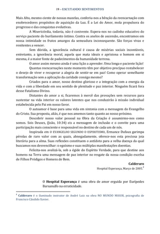 19 – ESCUTANDO SENTIMENTOS 
Mais Alto, mesmo ciente de nossas mazelas, conferiu‐nos a bênção da reencarnação com 
enobrecedores propósitos de aquisição da Luz. É  a Lei do Amor,  mola propulsora do 
progresso e das conquistas evolutivas. 
A Misericórdia, todavia, não é conivente. Espera‐nos no cadinho educativo do 
serviço paciente do burilamento íntimo. Contra os anelos de ascensão, encontramos em 
nossa  intimidade  os  frutos  amargos  da  semeadura  inconsequente.  São forças  vivas  e 
renitentes a vencer. 
Sem  dúvida,  a  ignorância  cultural  é  causa  de  misérias  sociais  incontáveis, 
entretanto,  a  ignorância  moral,  aquela  que  mata  ideais  e  aprisiona  o  homem  em  si 
mesma, é a maior fonte de padecimentos da humanidade terrena. 
O amor assim mesmo ainda é uma lição a aprender. Uma longa e paciente lição! 
Quantas reencarnações neste momento têm por objetivo precípuo restabelecer 
o desejo de viver e recuperar a alegria de sentir‐se em paz! Como operar semelhante 
transformação sem a aplicação da caridade consigo mesmo? 
Criados para o amor, nosso destino glorioso e a integração com a energia da 
vida e com a liberdade em seu sentido de plenitude e paz interior. Ninguém ficará fora 
desse Fatalismo Divino. 
Distantes do amor a si, ficaremos à mercê das provações sem recursos para 
sustentar  na vida interior  os valores latentes que nos conduzirão à missão individual 
estabelecida pelo Pai em nosso favor. 
O autoamor é base para uma vida em sintonia com a mensagem do Evangelho 
do Cristo. Sua proposta, aliás, é que nos amemos tanto quanto ao nosso próximo. 
Descobrir  nosso  valor  pessoal  na  Obra  da  Criação  é  assumirmo‐nos  como 
somos.  Sois  Deuses,  (João,  10:34) eis a  mensagem  de inclusão  e  o  convite  para  uma 
participação mais consciente e responsável no destino de cada um de nós. 
Inspirada em O EVANGELHO SEGUNDO O ESPIRITISMO, Ermance Dufaux garimpa 
pérolas  de  raro  valor  com  as  quais,  abnegadamente,  oferece‐nos  esta  preciosa  joia 
literária para a alma. Suas reflexões constituem o antídoto para a velha doença da qual 
buscamos nos desvencilhar: o egoísmo e suas múltiplas manifestações doentias. 
Felicita‐nos avalizá‐la, sob a égide do Espírito Verdade, para que destine aos 
homens na Terra uma mensagem de paz interior no resgate da nossa condição excelsa 
de Filhos Pródigos e Homens de Bem. 
Calderaro 
Hospital Esperança, Março de 2005. 
2 
O  Hospital  Esperança é  uma  obra de amor  erguida  por  Eurípedes 
Barsanulfo na erraticidade. 
2 
Calderaro  é  o  iluminado  instrutor  de  André  Luiz  na  obra  NO  MUNDO  MAIOR,  psicografia  de 
Francisco Cândido Xavier.
 