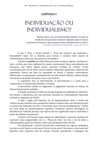 20 – Wanderley S. de Oliveira (pelo Espírito Er mance Dufaux) 
CAPÍTULO 1 
INDIVIDUAÇÃO OU
INDIVIDUALISMO? 
“Apenas, Deus, em sua misericórdia infinita, vos pôs no 
fundo do coração uma sentinela vigilante, que se chama 
consciência. Escutai­a, que somente bons conselhos ela vos dará”. 
O EVANGELHO SEGUNDO O ESPIRITISMO – capítulo XIII, item 10 
O  que  é  certo  e  errado  perante  a  “crise  das  certezas”  que  dominam  a 
humanidade?  Quais  são  as  bússolas  para  nortear  a  conduta  neste  cenário  de 
transformações céleres por que passam as sociedades? 
A palavra conceito quer dizer ideia que temos de algo ou alguém. Analisamos a 
vida e os fatos pela ótica individual de nossas conceituações. Nosso entendimento não 
ultrapassa  esse  limite.  Alguns  desses  conceitos  resultam  da  vivência.  Foram 
estruturados pelo uso de todos nossos sentidos, adquirindo significados. Chamamo‐los 
experiência.  Outros  são  fruto  da  capacidade  de  pensar  e  adquirir  conhecimento. 
Determinam os pensamentos predominantes na  vida mental. Quando criamos fixação 
emocional a esse padrão do pensar, nasce o preconceito. 
A  experiência  leva  ao  discernimento.  O  discernimento  é  a  porta  para  a 
compreensão. A compreensão identifica a Verdade. 
O  preconceito  conduz  ao  julgamento.  O  julgamento  sustenta  os  rótulos.  Os 
rótulos distanciam da realidade. 
A atitude construtiva na Obra da Criação depende da habilidade de relativizar. 
Até mesmo a experiência,  por mais preciosa,  necessita ser  continuamente repensada, 
evitando a estagnação em clichês. 
A  vida  é  regida  pela  Suprema  Lei  da  Impermanência.  Certo  e  errado  são 
critérios sociais mutáveis sob a perspectiva sistêmica. Apesar disso, são referências úteis 
à maioria dos habitantes da Terra. Funcionam como “estacas disciplinadoras”. Porém, 
em  certa  etapa  do  amadurecimento  espiritual,  constituem  amarras  psicológicas  na 
descoberta da realidade pessoal, cuja riqueza está nos significados únicos construídos a 
partir dos ditames conscienciais. 
O Doutor Carl Gustave Jung chamou de individuação o processo paulatino de 
expressar  nossa  singularidade,  isto  é,  a  “Marca  de  Deus”  em  nós;  o  ato  de  talhar  a 
individualidade, aquele ser distinto e único que está latente dentro de nós. 
Na individuação o critério certo/errado é substituído por algumas perguntas: 
convém ou não? Quero ou não quero? Serve ou não serve? Necessito ou não necessito? 
Questões  cujas  respostas  vêm  do  coração.  Somente  aprendendo  a  linguagem  dos
 
