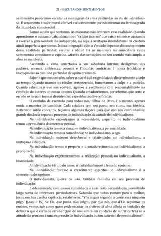 21 – ESCUTANDO SENTIMENTOS 
sentimentos poderemos escutar as mensagens da alma destinadas ao ato de individuar‐ 
se. E sentimento é valor moral aferível exclusivamente por nós mesmos no átrio sagrado 
da intimidade consciencial. 
Somos aquilo que sentimos. As máscaras não destroem essa realidade. Quando 
aprendemos o autoamor, abandonamos o “crítico interno” que existe em nós e passamos 
a exercer a generosidade do autoperdão, ou seja, a aceitação incondicional da criatura 
ainda imperfeita que somos. Nossa integração com a Verdade depende do conhecimento 
dessa  realidade  particular:  escutar  a  alma!  Ela  se  manifesta  na  consciência  cujos 
sentimentos constituem o espelho. Através das sensações, no seu sentido mais amplo, a 
alma se manifesta. 
Escutando  a  alma,  conectados  à  sua  sabedoria  interior,  desligamos  dos 
padrões,  normas,  ambientes,  pessoas  e  filosofias  contrárias  à  nossa  felicidade  e 
inadequadas ao caminho particular de aprimoramento. 
Saber o que nos convêm, saber o que é útil, exige dilatado discernimento aliado 
ao  tempo.  Quando  usamos  os rótulos  certo/errado,  fomentamos a culpa e a  punição. 
Quando  sabemos  o  que  nos  convém,  agimos  e  escolhemos  com  responsabilidade  na 
condição de autores do nosso destino. Quando amadurecemos, percebemos que certo e 
errado se tornam formas de entender, experiências diversificadas. 
O  caminho  de ascensão  para  todos  nós,  Filhos  de  Deus,  é  o mesmo,  apenas 
muda  a  maneira  de  caminhar.  Cada  criatura  tem  seu  passo,  seu  ritmo,  sua  história. 
Refletindo  sobre  conceitos,  teçamos  algumas ilações  para que  não  nos  confundamos: 
grande distância separa o processo de individuação da atitude de individualismo. 
Na  individuação  encontramos  a  necessidade,  enquanto  no  individualismo 
temos a prevalência do interesse pessoal. 
Na individuação temos a alma; no individualismo, a personalidade. 
Na individuação temos a consciência; no individualismo, o ego. 
Na  individuação  existem  descoberta  e  criatividade;  no  individualismo,  a 
imitação e a disputa. 
Na individuação temos o preparo  e o amadurecimento; no individualismo, a 
precipitação. 
Na  individuação  experimentamos  a  realização  pessoal;  no  individualismo,  a 
insaciedade. 
A individuação é fruto do amor; o individualismo é a leira do egoísmo. 
Na  individuação  floresce  o  crescimento  espiritual;  o  individualismo  é  a 
sementeira do egoísmo. 
O  individualista,  queira  ou  não,  também  caminha  em  seu  processo  de 
individuação. 
Evidentemente, com menos consciência e suas reais necessidades, permitindo 
larga  soma  de  interesses  particularistas.  Sabendo  que  todos  rumam  para  o  melhor, 
Jesus, em Sua excelsa sapiência, estabeleceu: “Vós julgais segundo a carne, eu a ninguém 
julgo” (João, 8:15).  Se Ele,  que podia,  não julgou,  por que nós,  que d'Ele seguimos os 
ensinos, vamos agir como quem pode escutar os alvitres da alma alheia na tentativa de 
definir o que é certo ou errado? Qual de nós estará em condição de nutrir certeza se a 
atitude do próximo é uma expressão de individuação ou um cativeiro de personalismo?
 
