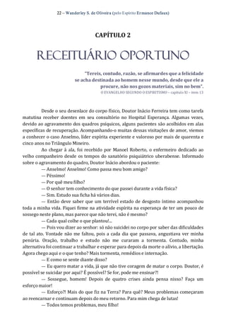 22 – Wanderley S. de Oliveira (pelo Espírito Er mance Dufaux) 
CAPÍTULO 2 
RECEITUÁRIO OPORTUNO 
“Tereis, contudo, razão, se afirmardes que a felicidade 
se acha destinada ao homem nesse mundo, desde que ele a 
procure, não nos gozos materiais, sim no bem”. 
O EVANGELHO SEGUNDO O ESPIRITISMO – capítulo XI – item 13 
Desde o seu desenlace do corpo físico, Doutor Inácio Ferreira tem como tarefa 
matutina  receber  doentes  em  seu  consultório  no  Hospital  Esperança.  Algumas  vezes, 
devido ao agravamento dos quadros psíquicos, alguns pacientes são acolhidos em alas 
específicas de recuperação. Acompanhando‐o muitas dessas visitações de amor, viemos 
a conhecer o caso Anselmo, líder espírita experiente e valoroso por mais de quarenta e 
cinco anos no Triângulo Mineiro. 
Ao chegar à ala, foi recebido por  Manoel Roberto,  o enfermeiro  dedicado ao 
velho companheiro desde os tempos do sanatório psiquiátrico uberabense. Informado 
sobre o agravamento do quadro, Doutor Inácio abordou o paciente: 
— Anselmo! Anselmo! Como passa meu bom amigo? 
— Péssimo! 
— Por quê meu filho? 
— O senhor tem conhecimento do que passei durante a vida física? 
— Sim. Estudo sua ficha há vários dias. 
—  Então deve saber que um terrível estado de desgosto íntimo acompanhou 
toda a minha vida. Fiquei firme na atividade espírita na esperança de ter um pouco de 
sossego neste plano, mas parece que não terei, não é mesmo? 
— Cada qual colhe o que plantou!... 
— Pois vou dizer ao senhor: só não suicidei no corpo por saber das dificuldades 
de tal ato. Vontade não me faltou, pois a cada dia que passava, angustiava ver minha 
penúria.  Oração,  trabalho  e  estudo  não  me  curaram  a  tormenta.  Contudo,  minha 
alternativa foi continuar a trabalhar e esperar para depois da morte o alívio, a libertação. 
Agora chego aqui e o que tenho? Mais tormenta, remédios e internação. 
— E como se sente diante disso? 
— Eu quero matar a vida, já que não tive coragem de matar o corpo. Doutor, é 
possível se suicidar por aqui? É possível? Se for, pode me ensinar?! 
—  Sossegue,  homem!  Depois  de  quatro  crises  ainda  pensa  nisso?  Faça  um 
esforço maior! 
— Esforço?! Mais do que fiz na Terra? Para quê? Meus problemas começaram 
ao reencarnar e continuam depois do meu retorno. Para mim chega de lutas! 
— Todos temos problemas, meu filho!
 