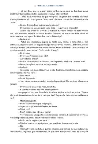 23 – ESCUTANDO SENTIMENTOS 
—  Vá  me  dizer  que  o  senhor,  como  médico  nessa  casa  de  luz,  tem  algum 
problema! Quem está deitado e queixando sou eu, e não o senhor! 
— Tenho mais problemas do que você possa imaginar! Em verdade, Anselmo, 
nossos problemas iniciaram quando “apartamos” de Deus. Isso se deu há milênios sem 
conta... 
— Eu sou deportado de outro mundo, não sou? 
— Deixemos esse assunto para outra hora — esquivou‐se o servidor. 
— Nunca tive prazer de viver na vida física. Não sei e nem se sei bem o que é 
isso.  Não  devemos  mesmo  ser  deste  mundo.  Contudo,  se  aspiro  ser  feliz,  devo  ter 
experimentado isso algum dia. O senhor concorda comigo? 
— Certamente! 
—  Achei  que  morrendo,  depois  de  tanta  dor,  fruiria  o  bem‐estar,  a  paz. 
Entretanto, creio que devo ter esquecido algo durante a vida corporal... Estranho, Doutor 
Inácio! Já morri e continuo com vontade de morrer. O que é isto meu Deus?! Quando vai 
terminar este inferno na mente? Qual a minha doença? 
— Depressão! 
— Depressão?! E como curar isto? 
— Aprendendo a viver. 
— Eu não tenho depressão. Pessoas com depressão não lutam como eu lutei. 
— Posso lhe aplicar um teste, se você desejar. 
— Aplique. 
— Responda com sinceridade: você sentia desânimo, inconformação e angústia 
com frequência na vida física? 
— Sim. Muito. 
— Isso é depressão. 
—  Mas  nunca  nenhum  médico  jamais  diagnosticou!  No  máximo  falavam  em 
cansaço. 
— Depressão é cansaço de viver, meu filho. 
— E como não sentir isso com a vida que tive? 
— A pergunta está mal formulada, Anselmo. Melhor seria dizer assim: “E como 
não sentir isso deixando de aceitar a vida que tive!” Depressão é não aceitar a vida como 
ela é. 
— Mas fui resignado. 
— O que você entende por resignação? 
— Suportar as provas da vida com paciência. 
— Não é isso! 
— Não?! Então o que é Doutor Inácio? 
— Você esqueceu uma parte essencial em seu conceito. É suportar as provas da 
vida com paciência e jamais desistir de buscar‐lhes a solução. 
— Eu fiz isso! – alegou o paciente. 
— Não fez! – retrucou o psiquiatra com sua típica franqueza e ironia. 
— Fiz! 
— Não fez! Tenho sua ficha e quem o encaminhou para cá me deu detalhes de 
sua existência. Digamos que você fez isso até por volta dos quarenta anos de idade, em
 