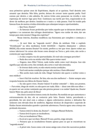 24 – Wanderley S. de Oliveira (pelo Espírito Er mance Dufaux) 
seus  primeiros  quinze  anos  de  Espiritismo,  depois  só  se  queixou.  Você  desistiu  sem 
assumir  que  desistiu.  Não  faliu,  porém,  deixou  de  crescer  tanto  quanto  podia.  Você 
cansou  por  dentro,  e  não  admitiu.  Os  outros  trinta  anos  passaram  na  revolta  e  com 
esperança de morrer logo para fruir. Continuou sua tarefa por fora, esquivando‐se do 
dever da melhora por dentro. Instalou‐se o vazio e a vida passou. Você foi traído pela 
famosa frase de muitos cristãos distraídos que esbanjam tempo e oportunidades. 
— Que frase, Doutor? 
— As famosas frases proferidas por todos aqueles que se deixaram abater pelo 
egoísmo e se cansaram  das refregas doutrinárias: “Agora vou cuidar  de mim, dar  um 
tempo para mim mesmo! Chega dos espíritas!” 
Nesse ínterim, Anselmo modificou  sua fisionomia por  completo e começou a 
esbravejar:
—  Já  ouvi  falar  na  “segunda  morte”.  (Nota  do  médium:  Vide  o  capítulo 
“Ovoidização”  na  obra  mediúnica  ÍCARO  REDIMIDO  –  Espírito  Adamastor  –  editora 
INEDE.) Ela existe mesmo Doutor? Se existir, prefiro‐a a ter que viver. Quero voltar aos 
reinos inferiores! As coisas não foram como desejei na Terra e, pelo visto, não serão a 
contento por aqui também. 
— A vida o espera rica de oportunidades. Só você não consegue perceber! 
— Nada deu certo na minha vida! Não quero tentar mais! 
—  Engano,  meu filho!  Talvez,  nada tenha saído como você desejou.  Isso não 
significa que não deu certo. Em verdade, deu certo e você não entendeu. 
— Se tivesse dado certo, eu não estaria nestas condições. 
— Você está nestas condições porque não aceitou; é bem diferente! 
— Não aceito mais nada da vida. Chega! Inclusive não quero o senhor como o 
meu médico! 
— Isso é fácil de resolver. De fato, não sou dos melhores! — Existe sempre uma 
resposta honesta nos lábios do Doutor Inácio. 
— Eu não quero viver, Doutor Inácio! O senhor entende? — falou aos prantos. 
— Para mim, chega de existir; eu não quero ser nada. Aliás — disse com ódio nos olhos — 
eu quero ser um verme rastejante que não precisa pensar e se cuidar! Ajude‐me, Doutor 
Inácio! Mate‐me, pelo amor de Deus! 
Um choro convulsivo tomou conta de Anselmo. Na medida em que aumentava o 
extravasamento  da  dor,  ele  se  contorcia  pelo  leito.  Doutor  Inácio,  percebendo  a 
gravidade,  fez  um  sinal  com  a  cabeça  e  alguns  enfermeiros  atentos  e  delicados  lhe 
sedaram com elevada dose de soníferos. Algumas técnicas de dispersão e aspersão de 
fluidos foram ministradas quando o paciente adormeceu. Parecia agora uma criança em 
profundo descanso. 
— Vamos retirá‐lo desta ala, Doutor? — Indagou Manoel Roberto. 
— Vamos levá‐lo para as incubadoras. 
— Para as incubadoras? Mas... 
— Eu já sei o que vai dizer, Manoel! O caso, porém, exige atenção. 
—  Pensava que as incubadoras fossem apenas para os que se encontram  na 
“segunda morte”. 
— A priori sim. Casos como o de nosso amigo com crises tão sucessivas podem
 