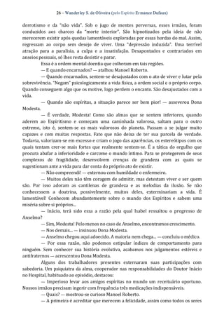 26 – Wanderley S. de Oliveira (pelo Espírito Er mance Dufaux) 
derrotismo  e  da  “não  vida”.  Sob  o  jugo  de  mentes  perversas,  esses  irmãos,  foram 
conduzidos  aos  charcos  da  “morte  interior”.  São  hipnotizados  pela  ideia  de  não 
merecerem existir após quedas lamentáveis exploradas por essas hordas do mal. Assim, 
regressam  ao  corpo  sem  desejo  de  viver.  Uma  “depressão  induzida”.  Uma  terrível 
atração  para  a  paralisia,  a  culpa  e  a  insatisfação.  Desapontados  e  contrariados  em 
anseios pessoais, só lhes resta desistir e parar. 
Essa é a ordem mental doentia que colheram em tais regiões. 
— E quando encarnados? — atalhou Manoel Roberto. 
— Quando encarnados, sentem‐se desajustados com o ato de viver e lutar pela 
sobrevivência. “Negam” psicologicamente a vida física, a ordem social e o próprio corpo. 
Quando conseguem algo que os motive, logo perdem o encanto. São desajustados com a 
vida. 
—  Quando  são  espíritas,  a  situação  parece  ser  bem  pior!  —  asseverou Dona 
Modesta. 
—  É  verdade,  Modesta!  Como  são  almas  que  se  sentem  inferiores,  quando 
aderem  ao  Espiritismo  e  começam  uma  caminhada  valorosa,  saltam  para  o  outro 
extremo,  isto  é,  sentem‐se  os  mais  valorosos  do  planeta.  Passam  a  se  julgar  muito 
capazes  e  com  muitas  respostas.  Fato  que  não  deixa  de  ter  sua  parcela  de  verdade. 
Todavia, valorizam‐se em excesso e criam o jogo das aparências, os estereótipos com os 
quais tentam crer‐se mais fortes que realmente sentem‐se.  É a tática do orgulho que 
procura abafar a inferioridade e carcome o mundo íntimo. Para se protegerem de seus 
complexos  de  fragilidade,  desenvolvem  crenças  de  grandeza  com  as  quais  se 
sugestionam ante a vida para dar conta do próprio ato de existir. 
— Não compreendi! — externou com humildade o enfermeiro. 
— Muitos deles não têm coragem de admitir, mas detestam viver e ser quem 
são.  Por  isso  adoram  as  cantilenas  de  grandeza  e  as  melodias  da  ilusão.  Se  não 
conhecessem  a  doutrina,  possivelmente,  muitos  deles,  exterminariam  a  vida.  É 
lamentável!  Conhecem  abundantemente  sobre  o  mundo  dos  Espíritos  e  sabem  uma 
miséria sobre si próprios... 
—  Inácio,  terá  sido  essa  a  razão  pela  qual  Isabel  ressaltou  o  progresso  de 
Anselmo? 
— Sim, Modesta! Pelo menos no caso de Anselmo, encontramos crescimento. 
— Nos demais... — insinuou Dona Modesta. 
— Anselmo chegou aqui adoecido. A maioria nem chega... — concluiu o médico. 
—  Por  essa  razão,  não  podemos  estipular  índices  de  comportamento  para 
ninguém.  Sem  conhecer  sua  história  evolutiva,  acabamos  nos  julgamentos  estéreis  e 
antifraternos — acrescentou Dona Modesta. 
Alguns  dos  trabalhadores  presentes  externaram  suas  participações  com 
sabedoria. Um psiquiatra da alma, cooperador nas responsabilidades do Doutor Inácio 
no Hospital, habituado ao episódio, destacou: 
—  Imperioso levar  aos amigos espíritas no mundo um receituário oportuno. 
Nossos irmãos precisam ingerir com frequência três medicações indispensáveis. 
— Quais? — mostrou‐se curioso Manoel Roberto. 
— A primeira é acreditar que merecem a felicidade, assim como todos os seres
 