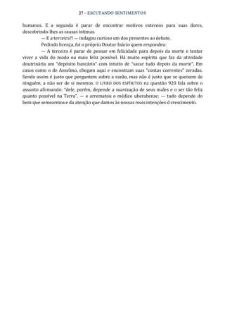 27 – ESCUTANDO SENTIMENTOS 
humanos.  E  a  segunda  é  parar  de  encontrar  motivos  externos  para  suas  dores, 
descobrindo‐lhes as causas íntimas. 
— E a terceira?! — indagou curioso um dos presentes ao debate. 
Pedindo licença, foi o próprio Doutor Inácio quem respondeu: 
—  A terceira é parar  de pensar em felicidade para depois da morte e tentar 
viver  a  vida  do  modo  ou  mais  feliz  possível.  Há  muito  espírita  que  faz  da  atividade 
doutrinária um “depósito bancário” com intuito de “sacar  tudo depois da morte”. Em 
casos como o de Anselmo, chegam aqui e encontram suas “contas correntes” zeradas. 
Sendo assim é justo que perguntem sobre a razão, mas não é justo que se queixem de 
ninguém, a não ser de si mesmos. O LIVRO DOS ESPÍRITOS  na questão 920 fala sobre o 
assunto afirmando: “dele, porém, depende a suavização de seus males e o ser tão feliz 
quanto possível na Terra”. —  e arrematou o médico  uberabense: —  tudo depende do 
bem que semearmos e da atenção que damos às nossas reais intenções d crescimento.
 