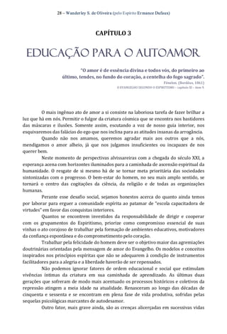 28 – Wanderley S. de Oliveira (pelo Espírito Er mance Dufaux) 
CAPÍTULO 3 
EDUCAÇÃO PARA O AUTOAMOR 
“O amor é de essência divina e todos vós, do primeiro ao 
último, tendes, no fundo do coração, a centelha do fogo sagrado”. 
Fénelon. (Bordéus, 1861) 
O EVANGELHO SEGUNDO O ESPIRITISMO – capítulo XI – item 9. 
O mais ingênuo ato de amor a si consiste na laboriosa tarefa de fazer brilhar a 
luz que há em nós. Permitir o fulgor da criatura cósmica que se encontra nos bastidores 
das  máscaras  e  ilusões.  Somente  assim,  escutando  a  voz  de  nosso  guia  interior,  nos 
esquivaremos das falácias do ego que nos inclina para as atitudes insanas da arrogância. 
Quando  não  nos  amamos,  queremos  agradar  mais  aos  outros  que  a  nós, 
mendigamos  o  amor  alheio,  já  que  nos  julgamos  insuficientes  ou  incapazes  de  nos 
querer bem. 
Neste momento de perspectivas alvissareiras com a chegada do século XXI, a 
esperança acena com horizontes iluminados para a caminhada de ascensão espiritual da 
humanidade.  O  resgate  de  si mesmo  há  de  se tornar meta  prioritária  das  sociedades 
sintonizadas com o progresso. O bem‐estar do homem, no seu mais amplo sentido, se 
tornará  o  centro  das  cogitações  da  ciência,  da  religião  e  de  todas  as  organizações 
humanas. 
Perante esse desafio social, sejamos honestos acerca do quanto ainda  temos 
por laborar para erguer a comunidade espírita ao patamar de “escola capacitadora de 
virtudes” em favor das conquistas interiores. 
Quantos  se  encontrem  investidos  da  responsabilidade  de  dirigir  e  cooperar 
com  os  grupamentos  do  Espiritismo,  priorize  como  compromisso  essencial  de  suas 
vinhas o ato corajoso de trabalhar pela formação de ambientes educativos, motivadores 
da confiança espontânea e do comprometimento pelo coração. 
Trabalhar pela felicidade do homem deve ser o objetivo maior das agremiações 
doutrinárias orientadas pela mensagem de amor do Evangelho. Os modelos e conceitos 
inspirados nos princípios espíritas que não se adequarem à condição de instrumentos 
facilitadores para a alegria e a liberdade haverão de ser repensados. 
Não  podemos  ignorar  fatores  de  ordem educacional e  social  que  estimulam 
vivências  íntimas  da  criatura  em  sua  caminhada  de  aprendizado.  As  últimas  duas 
gerações que sofreram de modo mais acentuado os processos históricos e coletivos da 
repressão atingem a  meia  idade  na atualidade.  Renasceram ao  longo das décadas  de 
cinquenta e sessenta e se encontram em plena  fase de vida produtiva,  sofridas pelas 
sequelas psicológicas marcantes de autodesamor. 
Outro fator, mais grave ainda, são as crenças alicerçadas em sucessivas vidas
 