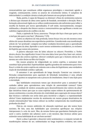 29 – ESCUTANDO SENTIMENTOS 
reencarnatórias  que  constituem  sólida  argamassa  psicológica  e  emocional,  agindo  e 
reagindo,  continuamente,  contra  os  anseios  de  crescimento  íntimo.  O  complexo  de 
inferioridade é a condição cármica criada pelo homem em seu próprio desfavor. 
Nada, porém, é capaz de bloquear ou diminuir o fluxo de sentimentos naturais 
e divinos que emanam da alma como apelos de bondade, serenidade e elevação. Nem a 
formação educacional rígida ou os velhos condicionamentos são suficientes para tolher a 
escolha  do  homem  por  novos  aprendizados.  O  self  emite,  incessantemente,  energias 
sublimadas, a despeito dos fatores sociais e reencarnatórios que agrilhoam a mente aos 
cadinhos regenerativos do conflito e da dor. 
Paulo, o apóstolo de Tarso, asseverou: “Porque não faço o bem que quero, mas 
o mal que não quero esse faço”. (Romanos, 7:19). 
Contra os objetivos da vida profunda, temos forças viva em nós mesmos como 
efeitos de nossos desatinos nas experiências pretéritas. Considerando essa manifestação 
celeste do “ser profundo”, compete‐nos talhar condições favoráveis para o aprendizado 
das mensagens da alma. Aprender a ouvir nossos sentimentos verdadeiros, os reclames 
do Espírito que somos nós mesmos. 
A  palavra  educação  vem  do  latim  educare  ou  educere.  Provérbio:  e.  Verbo: 
ducare, ducere. Seu significado é trazer à luz uma ideia, levar para fora, fazer sair, extrair. 
Essa a tarefa dos centros espíritas: oferecer condições para que o homem extraia de si 
mesmo seu valor divino na Obra da Criação. 
Em  nossos  projetos  de  religiosidade  no  centro  espírita,  o  autoamor  deve 
constituir lição primordial. Espiritualidade significa grandeza de sentimentos para viver. 
Essa é a visão do centro espírita em sintonia com a alma do Espiritismo, uma verdadeira 
noção de imortalidade sentida e aplicada. 
O  autoamor  é  um  aprendizado  de  longa  duração.  Conectar  seu  conceito  a 
fórmulas  comportamentais  para  aquisição  de  felicidade  instantânea  é  uma  atitude 
própria de quantos se exasperam com a procura do imediatismo. Amar é uma lição para 
a eternidade. 
Que  habilidades  emocionais  temos  que  desenvolver  para  o  autoamor?  Que 
cuidados  adotar  para  aprendermos  uma  relação  de  amorosidade  conosco?  Como 
alcançar a condição de núcleos avançados para desenvolvimento dos valores da alma? 
Que iniciativas tomar para que as casas espíritas sejam redutos de aprimoramento de 
nossos sentimentos e escolas eficientes de criatividade para superação de nossas dores? 
Que técnicas e métodos nos serão úteis para incentivar  a alegria e a espontaneidade 
afetiva?  Como  implementar  escolas  do  sentimento em  nossos  grupos doutrinários  de 
estudo sistematizados? Que temas enfocar na melhor compreensão das manifestações 
profundas da alma? 
Fala‐se,  em  nossos  ambientes  de  educação  espiritual,  que  não  somos  bons 
ouvintes.  De  fato,  uma  das  habilidades  que  carecemos  aperfeiçoar  nas  relações 
interpessoais é a arte de ouvir. Mas, da mesma forma que guardamos limitações para 
ouvir  o  outro,  também  não  sabemos  ouvir  a  nós  mesmos.  Que  técnicas  adotar  para 
estimular nossa habilidade de ser um bom ouvinte? 
Ouvir a alma é aprender a discernir entre sentimentos e o conjunto variado de 
manifestações  íntimas  do  ser,  sedimentadas  na  longa  trajetória  evolutiva,  tais  como
 
