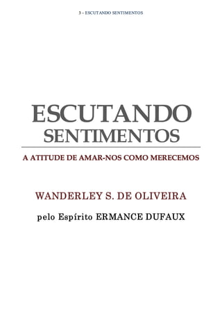 3 – ESCUTANDO SENTIMENTOS
ESCUTANDO
SENTIMENTOS
A ATITUDE DE AMAR­NOS COMO MERECEMOS
WANDERLEY S. DE OLIVEIRA
pelo Espírito ERMANCE DUFAUX
 
