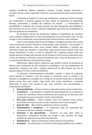 30 – Wanderley S. de Oliveira (pelo Espírito Er mance Dufaux) 
instintos,  tendências,  hábitos,  complexos,  traumas,  crenças,  desejos,  interesses  e 
emoções. Escutar a alma é aprender a discernir o que queremos da vida, nossa intenção‐ 
básica. 
A intenção do Espírito é a força que impulsiona o progresso através do leque 
dos  sentimentos.  A  intenção  genuína  da  alma  reflete  na  experiência  da  afetividade 
humana,  construindo  a  vastidão  das  vivências  do  coração  —  a  metamorfose  da 
sensibilidade. A conquista de si mesmo consiste em saber interpretar com fidelidade o 
que buscamos no ato de existir, a intenção magnânima que brota das profundezas da 
alma em profusão de sentimentos. 
Os  discípulos  sinceros  do  Espiritismo  reflitam  na  importância  do  autoamor 
como condição indispensável ao bom aproveitamento  da  reencarnação. Estar  em  paz 
consigo é recurso elementar na boa aplicação dos Talentos Divinos a nós confiados. 
Amar‐se não significa laborar por privilégios e vantagens pessoais, mas o modo 
como convivemos conosco. Resume‐se, basicamente, como tratamos a nós próprios. A 
relação  que  estabelecemos  como  nosso  mundo  íntimo.  Sobretudo,  o  respeito  que 
exercemos àquilo que sentimos. A autoestima surge quando temos atitude cristã com 
nossos  sentimentos.  O  amor  a  si  não  se confunde com  o egoísmo,  porque quem  tem 
atitude amorosa consigo está centrado no self. Deslocou o foco de seus sentimentos para 
a fonte de sabedoria e elevação, criando ressonância com o ritmo de Deus.Amar‐se é ir 
ao encontro do Si Mesmo como denominava Jung. 
Alinhavemos alguns tópicos sugestivos que poderão constar no programa de 
debates  para  reeducação  da  vida  emocional  e  psicológica  à  luz  dos  fundamentos  do 
Espiritismo.  Tomemos  por  base  a  análise  educacional  de  Allan  Kardec  que  diz  na 
questão número 917 de O LIVRO DOS ESPÍRITOS: 
“A  educação  convenientemente  entendida,  constitui  a  chave  do  progresso 
moral.  Quando  se  conhecer  a  arte  de  manejar  os  caracteres,  como  se  conhece  a  de 
manejar as inteligências, conseguir‐se‐á corrigi‐los, do mesmo modo que se aprumam 
plantas  novas.  Essa  arte,  porém,  exige  muito  tato,  muita  experiência  e  profunda 
observação.  É  grave  erro  pensar‐se  que,  para  exercê‐la  com  proveito,baste  o 
conhecimento da Ciência”. 
§  Responsabilidade — Somos os únicos responsáveis pelos nossos sentimentos. 
§  Consciência — O sentimento é o espelho da vida profunda do ser e expressa os 
recados da consciência. Nossos sentimentos são a porta que se abre para esse 
mundo glorioso que se encontra “oculto”, desconhecido. 
§  Ética  para  conosco  —  Somos  tratados  como  nos  tratamos.  Como  sermos 
merecedores de amor do outro, se não recebemos nem o nosso próprio? 
§  Juízo de valor — Não existem sentimentos certos ou errados. 
§  Automatismos  e  complexos  —  O  sentimento  pode  ser  sustentado  por 
mecanismos alheios à vontade e à intenção. 
§  Autoamor  é  um  aprendizado  —  Construir  um  novo  olhar  sobre  si, 
desenvolver  sentimentos  elevados  em  relação  a  nós,  constitui  um  longo 
caminho de experiências nas fieiras da educação. 
§  Domínio de si — Educar sentimentos é tomar posse de nós próprios. 
§  Aceitação — Só existe amor a si através de uma relação pacífica com a sombra.
 