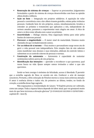 31 – ESCUTANDO SENTIMENTOS 
§  Renovação do sistema de crenças —  Superar os preconceitos. Julgamentos 
formulados a partir do sistema de crenças desenvolvidas com base na opinião 
alheia desde a infância. 
§  Ação  no  bem  —  Integração  em  projetos  solidários.  A  aquisição  de  valor 
pessoal e convivência com a dor alheia trazem gratidão, estima pelas vivências 
pessoais. Cuidando bem de nós próprios, somos, simultaneamente, levados a 
estender  ao  próximo  o  tratamento  que  aplicamos  a  nós,  independente  de 
sermos amados,  passamos a experimentar  mais alegria em amar. A ética de 
amor a si deve estar afinada com o amor ao próximo. 
§  Assertividade  —  Diálogo  interno.  Uma  negociação  íntima  para  zelar  pelos 
limites do interesse pessoal. 
§  Florescer  a  singularidade  —  O  maior  sinal  de maturidade.  Estamos muito 
afastados do que verdadeiramente somos. 
§  Ter as rédeas de si mesmo — Para muitos o personalismo surge nesse ato de 
gerir  a  vida  pessoal  com  independência.  Pelo  simples  fato  de  não  saberem 
como manifestar seus desejos e suas intenções, abdicam do controle íntimo e 
submetem‐se ao controle externo de pessoas e normas. 
§  Construção  da  autonomia  —  Autonomia  é  capacidade  de  sustentar 
sentimentos nobres acerca de nós próprios. 
§  Identificação das intenções — aprender a reconhecer o que queremos, qual 
nossa  busca  na  vida.  Quase  sempre  somos  treinados  a  saber  o  que  não 
queremos. 
Sentir‐se bem consigo é sinônimo de felicidade, acesso à liberdade. É permitir 
que  a  centelha  sagrada  de  Deus  se  acenda  em  nós.  Conhecer  a  arte  de  manejar 
caracteres. Portanto, a feliz colocação de Fénelon merece a nossa mais ardorosa atenção: 
O  amor  é  essência  divina  e  todos  vós,  do  primeiro  ao  última,  tendes,  no  fundo  do 
coração, a centelha desse fogo sagrado. 
Não esqueçamos a recomendação de Lázaro: “O Espírito precisa ser cultivado, 
como um campo. Toda a riqueza futura depende do labor atual, que vos granjeará muito 
mais do que bens terrenos:a elevação gloriosa” (O EVANGELHO SEGUNDO O ESPIRITISMO – 
capítulo XI – item 8).
 