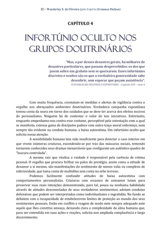 32 – Wanderley S. de Oliveira (pelo Espírito Er mance Dufaux) 
CAPÍTULO 4 
Infortúnio Oculto nos
Grupos Doutrinários 
“Mas, a par desses desastres gerais, há milhares de 
desastres particulares, que passam despercebidos: os dos que 
jazem sobre um grabato sem se queixarem. Esses infortúnios 
discretos e ocultos são os que a verdadeira generosidade sabe 
descobrir, sem esperar que peçam assistência”. 
O EVANGELHO SEGUNDO O ESPIRITISMO – Capítulo XIII – item 4 
Com muita frequência, constatam‐se medidas e alertas de vigilância contra o 
orgulho  nos  abençoados  ambientes  doutrinários.  Verdadeira  campanha  espontânea 
tomou conta da seara em torno dos cuidados que se deve ter acerca dos efeitos nocivos 
do  personalismo.  Ninguém  há  de  contestar  o  valor  de  tais  iniciativas.  Entretanto, 
enquanto empenhamo‐nos contra esse costume, perceptível pela ostentação com a qual 
se manifesta, extensa gama de discípulos padece com outro traço moral enfermiço, nem 
sempre tão evidente na conduta humana: a baixa autoestima. Um infortúnio oculto que 
solicita nossa atenção. 
A sensibilidade humana tem sido insuficiente para detectar o caos interior em 
que vivem inúmeras criaturas, escondendo‐se por trás das máscaras sociais, temendo 
tornarem conhecidos seus dramas inenarráveis que configuram um autêntico quadro de 
“loucura controlada”. 
A  mesma  raiz  que  vitaliza  a  vaidade  é  responsável  pela  carência  de  estima 
pessoal. O orgulho que procura brilhar no palco do prestígio, assim como a atitude de 
desamor a si mesmo, são manifestações do sentimento de menos valia ou complexo de 
inferioridade, que toma conta de multidões sem conta no orbe terreno. 
Podemos  facilmente  confundir  atitudes  de  baixa  autoestima  com 
comportamentos  personalistas.  Criaturas  com  escassez  de  autoamor  lutam  para 
preservar suas reais intenções demonstrando, para tal, pouca ou nenhuma habilidade 
através de atitudes desconectadas de seus verdadeiros sentimentos; adotam condutas 
defensivas que podem ser interpretadas como individualismo e ingratidão. No fundo se 
debatem com a incapacidade de estabelecerem limites de proteção ao mundo dos seus 
sentimentos pessoais. Estão em conflito e reagem de modo nem sempre adequado ante 
aquilo que lhes constitui ameaça, deixando clara a complexidade da alma humana que, 
para ser entendida em suas ações e reações, solicita‐nos ampliada complacência e largo 
discernimento.
 