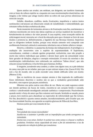 33 – ESCUTANDO SENTIMENTOS 
Quem analisa um orador, um médium,  um dirigente, um tarefeiro iluminado 
com as luzes da cultura espírita se, enquanto em suas movimentações doutrinárias, não 
imagina a dor íntima que atinge muitos deles na esfera de suas provas silenciosas no 
reino do coração. 
Solidão,  abandono,  conflitos,  medo,  frustrações,  impotência  e  outros  tantos 
sentimentos estruturam um dilacerante estado de instabilidade e vulnerabilidade, que 
retratam velhas feridas evolutivas da alma. 
Neste momento de tormentas atrozes e de frustrações sem fim, conclamemos o 
valoroso movimento em torno das ideias espíritas ao serviço inadiável de incentivar o 
fortalecimento da estima e do valor pessoal. A casa espírita, como avançado núcleo de 
enfermagem moral, necessita ser o local da educação para que o homem se livre de suas 
ilusões e promova‐se, definitivamente, a legatário de sua Herança Cósmica. Imperioso 
que  os  dirigentes  tenham  lucidez,  porque  essa  missão  somente  será  cumprida  com 
acolhimento fraternal, estímulo à autonomia, tolerância com os limites alheios e tempo. 
Decerto, a idolatria e a purpurina da lisonja são indispensáveis. O privilégio e a 
exaltação  são  incoerentes  com  o  espírito  da  espontaneidade.  O  Espiritismo, 
convenhamos,  combate  a  atitude  egoísta  proposital,  exclusivista,  mas  não  propõe  a 
morte dos  valores individuais que  podem  e  devem  fazer  parte  da  comunidade  como 
fator gerador de bênçãos, alegrias e exemplo estimulador. O receio do estrelato e das 
manifestações  individualistas  tem  culminado  em  autênticas  “fobias  éticas”,  que  não 
educam nossas tendências. A luz foi feita para iluminar, brilhar. 
E ninguém, acendendo uma candeia, a cobre com algum vaso, ou a põe debaixo 
da cama; mas põe‐na no velador, para que os que entram vejam a luz. (Lucas 8:16). Vós 
sois  a  luz  do  mundo;  não  se  pode  esconder  uma  cidade  edificada  sobre  um  monte; 
(Mateus 5:14). 
Que  os  tarefeiros  da  causa  estejam  atentos  à  fala  inspirada  do  codificador: 
Esses  infortúnios  discretos  e  ocultos  são  os  que  a  verdadeira  generosidade  sabe 
descobrir, sem esperar que peçam assistência. 
Olhemos uns pelos outros com olhos de ver. Muita vez onde supomos existir 
um  doente  pertinaz  em  busca  de  realce,  encontra‐se  um  coração  ferido  e  cansado, 
confuso e amedrontado mendigando amizade autêntica e compreensão. Possivelmente 
quando sentir a força do amor que lhes votamos será tocado. Sentindo‐se amado, pouco 
a pouco, terá motivos para abandonar as expressões de inferioridade que lhe tortura. 
Por fim, descobrirá o quanto somos amados, incondicionalmente, pelo Criador que, em 
Sua Generosidade Excelsa, nos aguarda no espírito glorioso de Filhos de Sua Obra. 
Oremos juntos por esse instante de luz: 
Senhor, 
Tem piedade das nossas necessidades! 
Auxilia­nos a sustentar o perdão com as imperfeições que ainda carregamos na 
intimidade. 
Ensina­nos a nos amar, Senhor! A aceitar­nos como somos e a buscar a melhora 
gradativa. Fortalece nossa capacidade de amar a fim de estendermos  a luz da 
compaixão em relação às falhas que cometemos.
 
