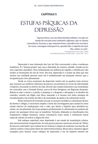 35 – ESCUTANDO SENTIMENTOS 
CAPÍTULO 5 
ESTUFAS PSÍQUICAS DA
DEPRESSÃO 
”Apenas Deus, em sua misericórdia infinita, vos pôs no 
fundo do coração uma sentinela vigilante, que se chama 
consciência. Escutai­a, que somente bons conselhos ela vos dará. 
Às vezes, conseguis entorpecê­la, opondo­lhe o espírito do mal. 
Ela, então, se cala”. 
Um Espírito protetor (Lião, 1860) 
O EVANGELHO SEGUNDO O ESPIRITISMO – capítulo XIII – item 1 
Depressão é uma intimação das Leis da Vida convocando a alma a mudanças 
inadiáveis. É a “doença‐prisão” que caça a liberdade da criatura, rebelde, viciada em ter 
seus caprichos atendidos. Vício sedimentado em milênios de orgulho e rebeldia por não 
aceitar as frustrações do ato de viver. Em tese, depressão é a reação da alma que não 
aceitou  sua  realidade  pessoal  como  ela  é  estabelecendo  um  desajuste  interior  que  a 
incapacita para viver plenamente. 
Desde as crises ocasionais da depressão reativa até os quadros mais severos 
que avançam aos sombrios labirintos da psicose, encontramos no cerne da enfermidade 
o Espírito, recusando os alvitres da vida. Através das reações demonstra sua insatisfação 
em concordar com a Vontade Divina, acerca de Seus Desígnios, em flagrante desajuste. 
Rebela‐se ante a morte e a perda, a mudança e o desgosto, a decepção e os desafios do 
caminho,  criando  um  litígio  com  Deus,  lançando  a  si  mesmo  nos  leitos  amargos  da 
inconformação e da revolta, do ódio e da insanidade, da apatia e do sofrimento moral. 
Neste momento de transição em que os avanços científicos a classificam dentro 
de limites e códigos, é necessário ampliar a lente das investigações para analisá‐la como 
estado  interior  de  inadequação  com  a  vida,  que  limita  o  Espírito  para  plenificar‐se, 
existir, ser em plenitude. Seu traço psíquico predominante é a diminuição ou ausência de 
prazer em quaisquer níveis que se manifeste. Portanto, dilatando as classificações dos 
respeitáveis  códigos  humanos,  vamos  conceituá‐la  como  sendo  o  sofrimento  moral 
capaz de reduzir ou retirar a alegria de viver. 
Sob enfoque espiritual, estar  deprimido é um estado de insatisfação crônica, 
não necessariamente incapacitante. As mais graves psicoses nasceram através de “filetes 
de loucura controlada” que roubam do ser humano a alegria de continuar sua marcha, de 
cultivar sonhos e lutas pelos ideais de sobrevivência básica. Nessa ótica, tomemos alguns 
exemplos  para  ilustrar  nosso  enfoque  de  depressão  à  luz  do  Espírito  imortal  em
 