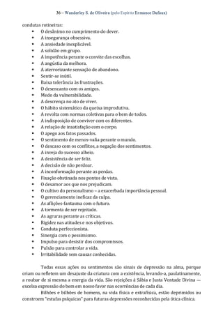 36 – Wanderley S. de Oliveira (pelo Espírito Er mance Dufaux) 
condutas rotineiras: 
§  O desânimo no cumprimento do dever. 
§  A insegurança obsessiva. 
§  A ansiedade inexplicável. 
§  A solidão em grupo. 
§  A impotência perante o convite das escolhas. 
§  A angústia da melhora. 
§  A aterrorizante sensação de abandono. 
§  Sentir‐se inútil. 
§  Baixa tolerância às frustrações. 
§  O desencanto com os amigos. 
§  Medo da vulnerabilidade. 
§  A descrença no ato de viver. 
§  O hábito sistemático da queixa improdutiva. 
§  A revolta com normas coletivas para o bem de todos. 
§  A indisposição de conviver com os diferentes. 
§  A relação de insatisfação com o corpo. 
§  O apego aos fatos passados. 
§  O sentimento de menos‐valia perante o mundo. 
§  O descaso com os conflitos, a negação dos sentimentos. 
§  A inveja do sucesso alheio. 
§  A desistência de ser feliz. 
§  A decisão de não perdoar. 
§  A inconformação perante as perdas. 
§  Fixação obstinada nos pontos de vista. 
§  O desamor aos que nos prejudicam. 
§  O cultivo do personalismo – a exacerbada importância pessoal. 
§  O gerenciamento ineficaz da culpa. 
§  As aflições‐fantasma com o futuro. 
§  A tormenta de ser rejeitado. 
§  As agruras perante as críticas. 
§  Rigidez nas atitudes e nos objetivos. 
§  Conduta perfeccionista. 
§  Sinergia com o pessimismo. 
§  Impulso para desistir dos compromissos. 
§  Pulsão para controlar a vida. 
§  Irritabilidade sem causas conhecidas. 
Todas  essas ações  ou  sentimentos  são  sinais  de  depressão  na  alma,  porque 
criam ou refletem um desajuste da criatura com a existência, levando‐a, paulatinamente, 
a roubar de si mesma a energia da vida. São rejeições à Sábia e Justa Vontade Divina — 
excelsa expressão do bem em nosso favor nas ocorrências de cada dia. 
Bilhões e bilhões de homens, na vida física e extrafísica, estão deprimidos ou 
constroem “estufas psíquicas” para futuras depressões reconhecidas pela ótica clínica.
 