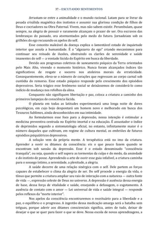 37 – ESCUTANDO SENTIMENTOS 
Arrastam‐se entre a animalidade e o mundo racional. Lutam para se livrar da 
pesada crisálida magnética dos instintos e assumir sua gloriosa condição de filhos de 
Deus e cocriadores na Obra Paternal. Vivem, mas não sabem existir. Perambulam, quase 
sempre, na alegria de possuir e raramente alcançam o prazer de ser. Ora escravos das 
lembranças  do  passado,  ora  atormentados  pelo  medo  do  futuro.  Jornadeiam  sob  os 
grilhões do ego recusando os apelos do self. 
Esse conceito maleável da doença explica o lamentável estado de inquietude 
interior  que  assola  a  humanidade.  É  a  “algazarra  do  ego”  criando  mecanismos  para 
continuar  seu  reinado  de  ilusões,  obstruindo  os  clarões  de  serenidade  e  saúde 
imanentes do self — a vontade lúcida do Espírito em busca da liberdade. 
Devido aos programas coletivos de saneamento psíquico da Terra orientados 
pelo  Mais  Alto,  vivendo  o  momento  histórico.  Nunca  foram  alcançados  índices  tão 
significativos  de  resgate  e  socorro  nos  atoleiros  morais  da  erraticidade. 
Consequentemente, eleva‐se o número de corações que regressam ao corpo carnal sob 
custódia  do  remorso.  Esse  estado  psíquico  responde  pelo  crescimento  dos  episódios 
depressivos.  Seria  trágico esse fenômeno social se deixássemos de considerá‐lo como 
indício de mudança nos refolhos da alma. 
Conquanto não signifiquem libertação e paz, coloca a criatura a caminho dos 
primeiros lampejos de consciência lúcida. 
O  planeta  em  todas  as  latitudes  experimentará  uma  longa  noite  de  dores 
psicológicas,  em  cujo  bojo  despontará  um  homem  novo  e  melhorado  em  busca  dos 
Tesouros Sublimes, ainda desconhecidos em sua intimidade. 
Ao  formularmos  esse  foco  para  a  depressão,  nossa  intenção  é  estimular  a 
medicina preventiva centrada no Espírito imortal e na educação. É assustador o índice 
de  deprimidos  segundo  a  sintomatologia  oficial,  no  entanto,  infinitamente  maior  é  o 
número daqueles que cultivam, em regime de cultura mental, os embriões de futuros 
episódios psiquiátricos depressivos. 
A  solução  vem  da  própria  mente.  A  terapêutica  está  no  imo  da  criatura. 
Aprender  a  ouvir  os  ditames  da  consciência:  eis  o  que  pouco  fazem  quando  se 
encontram  sob  sansão  da  depressão.  Esse  é  o  estado  denominado  “consciência 
tranquila”, ou seja, quando o self supera as tormentas da culpa e do medo, da ansiedade 
e do instinto de posse. Aprendendo a arte de ouvir esse guia infalível, a criatura caminha 
para o sossego íntimo, a serenidade, a plenitude, a alegria. 
A saúde decorre de uma relação sinérgica com o self.  Dele partem as forças 
capazes de estabelecer o clima da alegria de ser. Do self procede a energia da vida, o 
tônus que permite a criatura ampliar seu raio de interação com a natureza — outra fonte 
de vida —, expressão celeste de Deus no universo. A depressão é ausência dessa energia 
de base,  dessa força  de  vitalidade e  saúde,  ensejando a  defasagem,  o esgotamento.  A 
ausência de contato com o amor — Lei universal de vida e saúde integral — responde 
pelos reflexos da “morte interior”. 
Nos apelos da consciência encontraremos o receituário para a liberdade e a 
paz, o equilíbrio e o progresso. A ingestão dessa medicação amarga será a batalha sem 
tréguas,  porque  aderir  aos  ditames  conscienciais  significa,  antes  de  tudo,  deixar  de 
desejar o que se quer para fazer o que se deve. Nessa escola de novas aprendizagens, a
 
