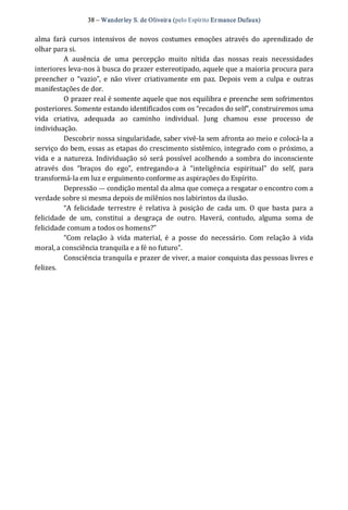 38 – Wanderley S. de Oliveira (pelo Espírito Er mance Dufaux) 
alma  fará  cursos  intensivos  de  novos  costumes  emoções  através  do  aprendizado  de 
olhar para si. 
A  ausência  de  uma  percepção  muito  nítida  das  nossas  reais  necessidades 
interiores leva‐nos à busca do prazer estereotipado, aquele que a maioria procura para 
preencher  o  “vazio”,  e  não  viver  criativamente em  paz.  Depois  vem a  culpa  e  outras 
manifestações de dor. 
O prazer real é somente aquele que nos equilibra e preenche sem sofrimentos 
posteriores. Somente estando identificados com os “recados do self”, construiremos uma 
vida  criativa,  adequada  ao  caminho  individual.  Jung  chamou  esse  processo  de 
individuação. 
Descobrir nossa singularidade, saber vivê‐la sem afronta ao meio e colocá‐la a 
serviço do bem, essas as etapas do crescimento sistêmico, integrado com o próximo, a 
vida e a natureza.  Individuação só será possível acolhendo a sombra do inconsciente 
através  dos  “braços  do  ego”,  entregando‐a  à  “inteligência  espiritual”  do  self,  para 
transformá‐la em luz e erguimento conforme as aspirações do Espírito. 
Depressão — condição mental da alma que começa a resgatar o encontro com a 
verdade sobre si mesma depois de milênios nos labirintos da ilusão. 
“A  felicidade  terrestre  é  relativa  à  posição  de  cada  um.  O  que  basta  para  a 
felicidade  de  um,  constitui  a  desgraça  de  outro.  Haverá,  contudo,  alguma  soma  de 
felicidade comum a todos os homens?” 
“Com  relação  à  vida  material,  é  a  posse  do  necessário.  Com  relação  à  vida 
moral, a consciência tranquila e a fé no futuro”. 
Consciência tranquila e prazer de viver, a maior conquista das pessoas livres e 
felizes.
 
