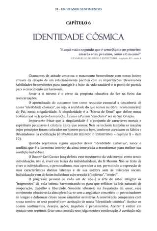 39 – ESCUTANDO SENTIMENTOS 
CAPÍTULO 6 
IDENTIDADE CÓSMICA 
“E aqui está o segundo que é semelhante ao primeiro: 
amarás o teu próximo, como a ti mesmo”. 
O EVANGELHO SEGUNDO O ESPIRITISMO – capítulo XV – item 4 
Chamamos  de  atitude  amorosa  o  tratamento  benevolente  com  nosso  íntimo 
através  da  criação  de  um  relacionamento  pacífico  com  as  imperfeições.  Desenvolver 
habilidades benevolentes para consigo é a base da vida saudável e o ponto de partida 
para o crescimento em harmonia. 
Amar  a  si  mesmo  é  o  cerne  da  proposta  educativa  do  Ser  na  fieira  das 
reencarnações. 
O  aprendizado  do  autoamor  tem  como  requisito  essencial  a  descoberta  de 
nossa “identidade cósmica”, ou seja, a realidade do que somos na Obra Incomensurável 
do  Pai,  nossa  singularidade.  A  singularidade  é  a  “Marca  de  Deus”  que  define  nossa 
história real no trajeto da evolução. É como o Pai nos “conclama” ser na Sua Criação. 
Importante  frisar  que  a  singularidade  é  o  conjunto  de  caracteres  morais  e 
espirituais peculiares à criatura única que somos. Nela se incluem também as mazelas 
cujos princípios foram colocados no homem para o bem, conforme acentuam os Sábios e 
Orientadores da codificação (O EVANGELHO SEGUNDO O ESPIRITISMO  – capítulo X – item 
10). 
Quando  rejeitamos  alguns  aspectos  dessa  “identidade  exclusiva”,  nasce  o 
conflito, que é a tormenta interior da alma convocada a transformar para melhor sua 
condição individual. 
O Doutor Carl Gustav Jung definiu esse movimento da vida mental como sendo 
individuação, isto é, viver em busca da individualidade, do Si Mesmo. Não se trata de 
viver o individualismo, o personalismo, mas aprender a ser, permitindo a expressão de 
suas  características  divinas  latentes  e  de  sua  sombra  sem  as  máscaras  sociais. 
Individuação vem do latim indivíduos cujo sentido é “indiviso”, “inteiro”. 
O  progresso  pessoal  de  cada  um  de  nós  é  a  arte  de  saber  integrar  os 
“fragmentos”  da  vida  íntima,  harmonizando‐os  para  que  reflitam  as  leis  naturais  de 
cooperação,  trabalho  e  liberdade.  Somente  vibrando  na  frequência  do  amor,  esse 
movimento educativo da alma plenifica‐se sem a angústia e o martírio — patrocinadores 
de longas e dolorosas crises nesse caminhar evolutivo. A convivência compassiva com 
nossa sombra só será possível com aceitação de nossa “identidade cósmica”. Aceitar os 
nossos  sentimentos,  desejos,  ações,  impulsos  e  pensamentos.  Aceitar  é  entrar  em 
contato sem reprimir. Criar uma conexão sem julgamento e condenação. A aceitação não
 