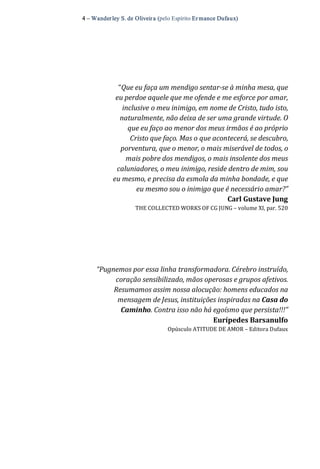 4 – Wanderley S. de Oliveira (pelo Espírito Er mance Dufaux) 
“Que eu faça um mendigo sentar­se à minha mesa, que 
eu perdoe aquele que me ofende e me esforce por amar, 
inclusive o meu inimigo, em nome de Cristo, tudo isto, 
naturalmente, não deixa de ser uma grande virtude. O 
que eu faço ao menor dos meus irmãos é ao próprio 
Cristo que faço. Mas o que acontecerá, se descubro, 
porventura, que o menor, o mais miserável de todos, o 
mais pobre dos mendigos, o mais insolente dos meus 
caluniadores, o meu inimigo, reside dentro de mim, sou 
eu mesmo, e precisa da esmola da minha bondade, e que 
eu mesmo sou o inimigo que é necessário amar?” 
Carl Gustave Jung 
THE COLLECTED WORKS OF CG JUNG – volume XI, par. 520 
“Pugnemos por essa linha transformadora. Cérebro instruído, 
coração sensibilizado, mãos operosas e grupos afetivos. 
Resumamos assim nossa alocução: homens educados na 
mensagem de Jesus, instituições inspiradas na Casa do 
Caminho. Contra isso não há egoísmo que persista!!!” 
Eurípedes Barsanulfo 
Opúsculo ATITUDE DE AMOR – Editora Dufaux
 