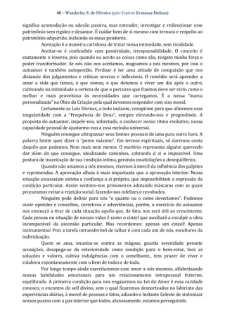 40 – Wanderley S. de Oliveira (pelo Espírito Er mance Dufaux) 
significa acomodação ou adesão passiva, mas entender, investigar  e redirecionar esse 
patrimônio sem rigidez e desamor. É cuidar bem de si mesmo com ternura e respeito ao 
patrimônio adquirido, incluindo os maus pendores. 
Aceitação é a maneira carinhosa de tratar nossa intimidade, sem rivalidade. 
Aceitar‐se  é  confundido  com  passividade,  irresponsabilidade.  O  conceito  é 
exatamente o inverso, pois quando eu aceito as coisas como são, resgato minha força e 
poder transformador. Se nós não nos aceitamos, magoamos a nós mesmos, por isso o 
autoamor  é  também  autoperdão.  Perdoar  é  ter  uma  atitude  de  compaixão  que  nos 
distancie  dos  julgamentos e  críticas  severas e  inflexíveis.  O  remédio  será aprender  a 
amar  a  vida  que  temos,  o  que  somos,  o  que  detemos  e  viver  um  dia  após  o  outro, 
cultivando na intimidade a certeza de que o percurso que fizemos deve ser visto como o 
melhor  e  mais  proveitoso  às  necessidades  que  carregamos.  É  a  nossa  “marca 
personalizada” na Obra da Criação pela qual devemos responder com siso moral. 
Certamente as Leis Divinas, a todo instante, conspiram para que afinemos essa 
singularidade  com  a  “Frequência  de  Deus”,  sempre  elevando‐nos  e  progredindo.  A 
proposta do autoamor, impele‐nos, sobretudo, a conhecer nosso ritmo evolutivo, nossa 
capacidade pessoal de ajustarmo‐nos a essa melodia universal. 
Ninguém consegue ultrapassar seus limites pessoais de uma para outra hora. A 
palavra limite quer dizer o “ponto máximo”. Em termos espirituais, só daremos conta 
daquilo que podemos. Nem mais nem menos. O martírio representa alguém querendo 
dar  além  do  que  consegue,  idealizando  caminhos,  cobrando  d  si  o  impossível.  Uma 
postura de inaceitação de sua condição íntima, gerando insatisfações e desequilíbrios. 
Quando não amamos a nós mesmos, vivemos à mercê da influência dos palpites 
e reprimendas. A aprovação alheia é mais importante que a aprovação interior. Nessa 
situação escasseiam estima e confiança a si próprio, que impossibilitam a expressão da 
condição particular. Assim sentimo‐nos prisioneiros adotando máscaras com as quais 
procuramos evitar a rejeição social, fazendo‐nos infelizes e revoltados. 
Ninguém pode definir  para nós “o quanto ou o como deveríamos”. Podemos 
ouvir opiniões e conselhos, corretivos e advertências, porém, o exercício do autoamor 
nos ensinará a tirar de cada situação aquilo que, de fato, nos será útil ao crescimento. 
Cada pessoa ou situação de nossas vidas é como o cinzel que auxiliará a esculpir a obra 
incomparável  da  ascensão  particular.  Mas  recordemos:  apenas  um  cinzel!  Apenas 
instrumentos! Pois a tarefa intransferível de talhar é com cada um de nós, escultores da 
individuação. 
Quem  se  ama,  imuniza‐se  contra  as  mágoas,  guarda  serenidade  perante 
acusações,  desapega‐se  da  exterioridade  como  condição  para  o  bem‐estar,  foca  as 
soluções  e  valores,  cultiva  indulgências  com  o  semelhante,,  tem  prazer  de  viver  e 
colabora espontaneamente com o bem de todos e de tudo. 
Por longo tempo ainda exercitaremos esse amor a nós mesmos, alfabetizando 
nossas  habilidades  emocionais  para  um  relacionamento  intrapessoal  fraterno, 
equilibrado. A primeira condição para nos engajarmos na Lei do Amor é essa caridade 
conosco, o encontro do self divino, sem o qual ficaremos desnorteados no labirinto das 
experiências diárias, à mercê de pessoas e fatos, adiando o Instante Celeste de sintonizar 
nossos passos com a paz interior que todos, afanosamente, estamos perseguindo.
 