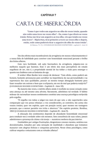 41 – ESCUTANDO SENTIMENTOS 
CAPÍTULO 7 
CARTA DE MISERICÓRDIA 
“Como é que vedes um argueiro no olho do vosso irmão, quando 
não vedes uma trave no vosso olho? – Ou, como é que dizeis ao vosso 
irmão: Deixa­me tirar um argueiro ao teu olho, vós que tendes no vosso 
uma trave? – Hipócritas, tirai primeiro a trave ao vosso olho e depois, 
então, vede como podereis tirar o argueiro do olho do vosso irmão”. 
(S. Mateus, 7:3‐ 5) ‐ O EVANGELHO SEGUNDO O ESPIRITISMO – capítulo X – item 14 
Um dos efeitos mais inconfessáveis da arrogância em nossos relacionamentos é 
a nossa falta de habilidade para conviver com honestidade emocional perante o brilho 
dos êxitos alheios. 
Com  rara  facilidade,  sob  ação  fascinadora  da  arrogância,  julgamo‐nos  os 
melhores  naquilo  que  fazemos.  Esse  é  um  efeito  dos  mais  perceptíveis  do  estado 
orgulhoso  de  ser,  isto é,  a  propriedade mental  de  luz  toldar  a  visão para  enxergar  o 
quanto nos iludimos com as fantasias do ego. 
O senhor Allan Kardec teve ensejo de destacar: “Com efeito, como poderá um 
homem, bastante presunçoso para acreditar na importância da sua personalidade e na 
supremacia  das  suas  qualidades,  possuir  ao  mesmo  tempo  abnegação  bastante  para 
fazer ressaltar em outrem o bem que o eclipsaria, em vez do mal que poderia realçá‐lo?” 
(O EVANGELHO SEGUNDO O ESPIRITISMO – Capítulo X – item 10). 
Na maioria das vezes, o mérito alheio ainda é recebido no nosso coração como 
uma ameaça ou até mesmo uma afronta. Raramente, admitimos tal verdade. O hábito 
milenar de racionalizar nossos sentimentos constitui uma couraça psicológica enrijecida 
pelo orgulho. 
“O  orgulho  vos induz a  julgar‐vos mais  do que  sois; a  não  suportardes  uma 
comparação que vos possa rebaixar; a vos considerardes, ao contrário,  tão acima dos 
vossos  irmãos,  quer  em  espírito,  quer  em  posição  social,  quer  mesmo  em  vantagens 
pessoais,  que o menor  paralelo vos irrita e aborrece.” Um espírito protetor, Bordéus, 
1863 (O EVANGELHO SEGUNDO O ESPIRITISMO – Capítulo IX – item 9). 
A  educação  dos  sentimentos  depende  de  abundante  honestidade  emocional 
para conduzir‐nos à verdade sobre nós mesmos. Sem consciência de suas raízes, jamais 
admitiremos a presença do ciúme e da inveja — monstros roedores da paz interior. 
Combalidos por antigas frustrações, desgostosos conosco mesmo, sentimo‐nos 
desvalorizados,  tomados  por  uma  sensação  de  inutilidade  e  abandono  que  tentamos 
mascarar com alegrias fictícias e conquistas perecíveis. Nesse clima psicológico, como 
cultivar empatia e entusiasmo com as virtudes alheias?
 