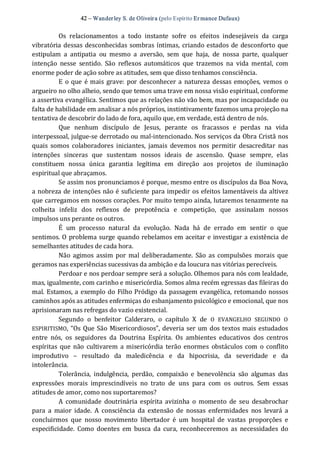 42 – Wanderley S. de Oliveira (pelo Espírito Er mance Dufaux) 
Os  relacionamentos  a  todo  instante  sofre  os  efeitos  indesejáveis  da  carga 
vibratória dessas desconhecidas sombras íntimas, criando estados de desconforto que 
estipulam  a  antipatia  ou  mesmo  a  aversão,  sem  que  haja,  de  nossa  parte,  qualquer 
intenção  nesse  sentido.  São  reflexos  automáticos  que  trazemos  na  vida  mental,  com 
enorme poder de ação sobre as atitudes, sem que disso tenhamos consciência. 
E  o que é mais grave: por  desconhecer a natureza dessas emoções,  vemos o 
argueiro no olho alheio, sendo que temos uma trave em nossa visão espiritual, conforme 
a assertiva evangélica. Sentimos que as relações não vão bem, mas por incapacidade ou 
falta de habilidade em analisar a nós próprios, instintivamente fazemos uma projeção na 
tentativa de descobrir do lado de fora, aquilo que, em verdade, está dentro de nós. 
Que  nenhum  discípulo  de  Jesus,  perante  os  fracassos  e  perdas  na  vida 
interpessoal, julgue‐se derrotado ou mal‐intencionado. Nos serviços da Obra Cristã nos 
quais  somos  colaboradores  iniciantes,  jamais  devemos  nos  permitir  desacreditar  nas 
intenções  sinceras  que  sustentam  nossos  ideais  de  ascensão.  Quase  sempre,  elas 
constituem  nossa  única  garantia  legítima  em  direção  aos  projetos  de  iluminação 
espiritual que abraçamos. 
Se assim nos pronunciamos é porque, mesmo entre os discípulos da Boa Nova, 
a nobreza de intenções não é suficiente para impedir os efeitos lamentáveis da altivez 
que carregamos em nossos corações. Por muito tempo ainda, lutaremos tenazmente na 
colheita  infeliz  dos  reflexos  de  prepotência  e  competição,  que  assinalam  nossos 
impulsos uns perante os outros. 
É  um  processo  natural  da  evolução.  Nada  há  de  errado  em  sentir  o  que 
sentimos. O problema surge quando rebelamos em aceitar e investigar a existência de 
semelhantes atitudes de cada hora. 
Não agimos  assim por  mal  deliberadamente.  São  as compulsões  morais que 
geramos nas experiências sucessivas da ambição e da loucura nas vitórias perecíveis. 
Perdoar e nos perdoar sempre será a solução. Olhemos para nós com lealdade, 
mas, igualmente, com carinho e misericórdia. Somos alma recém egressas das fileiras do 
mal. Estamos, a exemplo do Filho Pródigo da passagem evangélica, retomando nossos 
caminhos após as atitudes enfermiças do esbanjamento psicológico e emocional, que nos 
aprisionaram nas refregas do vazio existencial. 
Segundo  o  benfeitor  Calderaro,  o  capítulo  X  de  O  EVANGELHO  SEGUNDO  O 
ESPIRITISMO, “Os Que São Misericordiosos”, deveria ser um dos textos mais estudados 
entre  nós,  os  seguidores  da  Doutrina  Espírita.  Os  ambientes  educativos  dos  centros 
espíritas  que  não  cultivarem  a misericórdia  terão  enormes  obstáculos com  o  conflito 
improdutivo  –  resultado  da  maledicência  e  da  hipocrisia,  da  severidade  e  da 
intolerância. 
Tolerância,  indulgência,  perdão,  compaixão  e  benevolência  são  algumas  das 
expressões  morais  imprescindíveis  no  trato  de  uns  para  com  os  outros.  Sem  essas 
atitudes de amor, como nos suportaremos? 
A  comunidade  doutrinária espírita avizinha  o  momento  de  seu  desabrochar 
para  a  maior  idade.  A  consciência  da  extensão  de  nossas  enfermidades  nos  levará  a 
concluirmos  que  nosso  movimento  libertador  é  um  hospital  de  vastas  proporções  e 
especificidade.  Como  doentes  em  busca  da cura,  reconheceremos  as  necessidades  do
 