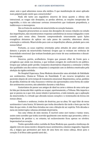 43 – ESCUTANDO SENTIMENTOS 
amor, sem o qual adiaremos nossa alta médica. E que manifestação de amor aplicado 
mais palpável pode existir que a misericórdia? 
Nada  dói  tanto  aos  seguidores  sinceros  de  Jesus  quanto  a  ofensa  não 
intencional,  as  rusgas  não  desejadas,  as  perdas  afetivas,  as  reações  inesperadas  de 
ingratidão,  o  vício  em  colecionar  certezas  irremovíveis  que  traduzem  prepotência,  a 
indiferença e o menosprezo. 
São os frutos da ausência de misericórdia no coração humano. 
Enquanto procurarmos as causas das decepções de nossas relações no estudo 
das imperfeições, não encontraremos respostas satisfatórias às nossas indagações e nem 
consolo  para  nossa  alma.  Somente  compreendendo  sinceramente  quais  lições 
evangélicas  deixamos  de  aplicar  em  cada  passo  do  caminho,  obteremos  alento, 
orientação e estímulo. Misericórdia para com as imperfeições alheias, piedade para com 
nossas faltas! 
Portanto,  as  casas  espíritas  orientadas  pelas  atitudes  de  amor  adotem  sem 
demora  o  projeto  da  misericórdia  fraternal.  Grupos  que  se  reúnam  em  vivências  de 
honestidade emocional. Que tenham bondade para tratar de seus sentimentos e discuti‐ 
los em equipe. 
Sinceros,  porém,  acolhedores.  Grupos  que  possam  olhar  de  frente  para  a 
arrogância que ainda nos domina, e que tenham coragem de confrontá‐la em público. 
Grupos que saibam pedir perdão. Conjuntos doutrinários dispostos a estimular o brilho 
das qualidades uns dos outros e dispostos à compaixão com os defeitos emotivados pela 
abolição da rigidez mórbida. 
No Hospital Esperança, Dona Modesta desenvolve uma atividade de fidelidade 
aos  sentimentos.  Chama‐se  Tribuna  da  Humildade.  É  um  recurso  terapêutico  em 
pacientes depois de certo tempo de tratamento emocional. Depoimentos, cartas, pedidos 
de perdão, histórias de vida, fracassos e vitórias são apresentados como forma de cuidar 
dos sentimentos secretos, não admitidos durante a vida física. 
Gostaríamos de passar aos amigos de ideal na carne a síntese de uma carta que 
foi lida por destacado líder espírita ao ocupar, oportunamente, a Tribuna. Não importa o 
que se passou ou o que virá, nosso intuito é pensarmos, a todo instante, que a aplicação 
da misericórdia é a virtude que abranda nossos corações e o testemunho da leveza em 
nossas almas. 
Senhores e senhoras, irmãos de doutrina, paz na alma. Vir aqui falar de meus 
sentimentos é uma honra. Só lamento que tenha descoberto tão tarde o bem que me faz 
falar do que sinto. A vida física brindou‐me com a bênção de ser espírita. Três décadas e 
meia em ininterrupta e afanosa atividade doutrinária. 
Sou uma vítima  de mim mesmo.  É  incrível como  ouvi  tantas  e  tantas  vezes, 
assim como acredito que tenha ocorrido igualmente com muitos aqui presentes, sobre a 
importância  de  perdoar  e,  no  entanto,  tal  esclarecimento  ficou  apenas  no  cérebro. 
Impermeável ao coração. 
Tenho aprendido sobre custódia de Dona Modesta que, quando a lembrança de 
alguém vem em nossa mente e desperta maus sentimentos, estamos magoados. Segundo 
ela,  a  mágoa  que  permanece  por  mais  de  uma  hora  em  nossa  cabeça,  desce  para  o 
coração. E só Deus sabe quando sairá daí...
 