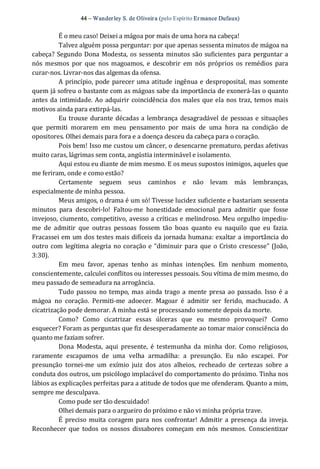 44 – Wanderley S. de Oliveira (pelo Espírito Er mance Dufaux) 
É o meu caso! Deixei a mágoa por mais de uma hora na cabeça! 
Talvez alguém possa perguntar: por que apenas sessenta minutos de mágoa na 
cabeça? Segundo Dona Modesta, os sessenta minutos são suficientes para perguntar a 
nós  mesmos  por  que  nos magoamos,  e  descobrir  em  nós  próprios  os remédios  para 
curar‐nos. Livrar‐nos das algemas da ofensa. 
A princípio, pode parecer uma atitude ingênua e desproposital, mas somente 
quem já sofreu o bastante com as mágoas sabe da importância de exonerá‐las o quanto 
antes da intimidade. Ao adquirir coincidência dos males que ela nos traz, temos mais 
motivos ainda para extirpá‐las. 
Eu trouxe durante décadas a lembrança desagradável de pessoas e situações 
que  permiti  morarem  em  meu  pensamento  por  mais  de  uma  hora  na  condição  de 
opositores. Olhei demais para fora e a doença desceu da cabeça para o coração. 
Pois bem! Isso me custou um câncer, o desencarne prematuro, perdas afetivas 
muito caras, lágrimas sem conta, angústia interminável e isolamento. 
Aqui estou eu diante de mim mesmo. E os meus supostos inimigos, aqueles que 
me feriram, onde e como estão? 
Certamente  seguem  seus  caminhos  e  não  levam  más  lembranças, 
especialmente de minha pessoa. 
Meus amigos, o drama é um só! Tivesse lucidez suficiente e bastariam sessenta 
minutos  para  descobri‐lo!  Faltou‐me  honestidade  emocional  para  admitir  que  fosse 
invejoso, ciumento, competitivo, avesso a críticas e melindroso. Meu orgulho impediu‐ 
me  de  admitir  que  outras  pessoas  fossem  tão  boas  quanto  eu  naquilo  que  eu  fazia. 
Fracassei em um dos testes mais difíceis da jornada humana: exaltar a importância do 
outro com legítima alegria no coração e “diminuir para que o Cristo crescesse” (João, 
3:30). 
Em  meu  favor,  apenas  tenho  as  minhas  intenções.  Em  nenhum  momento, 
conscientemente, calculei conflitos ou interesses pessoais. Sou vítima de mim mesmo, do 
meu passado de semeadura na arrogância. 
Tudo passou no tempo,  mas ainda trago a mente presa ao passado.  Isso é a 
mágoa  no  coração.  Permiti‐me  adoecer.  Magoar  é  admitir  ser  ferido,  machucado.  A 
cicatrização pode demorar. A minha está se processando somente depois da morte. 
Como?  Como  cicatrizar  essas  úlceras  que  eu  mesmo  provoquei?  Como 
esquecer? Foram as perguntas que fiz desesperadamente ao tomar maior consciência do 
quanto me faziam sofrer. 
Dona  Modesta,  aqui  presente,  é  testemunha  da  minha  dor.  Como  religiosos, 
raramente  escapamos  de  uma  velha  armadilha:  a  presunção.  Eu  não  escapei.  Por 
presunção  tornei‐me  um  exímio  juiz  dos  atos  alheios,  recheado  de  certezas  sobre  a 
conduta dos outros, um psicólogo implacável do comportamento do próximo. Tinha nos 
lábios as explicações perfeitas para a atitude de todos que me ofenderam. Quanto a mim, 
sempre me desculpava. 
Como pude ser tão descuidado! 
Olhei demais para o argueiro do próximo e não vi minha própria trave. 
É  preciso muita coragem para nos confrontar! Admitir  a presença da inveja. 
Reconhecer  que  todos  os  nossos  dissabores começam  em  nós  mesmos.  Conscientizar
 