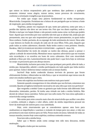 45 – ESCUTANDO SENTIMENTOS 
que  somos  os  únicos  responsáveis  pelo  que  sentimos.  Que  podemos  a  qualquer 
momento  retomar  nossa  alegria,  nossas  metas,  nosso  processo  de  crescimento, 
conforme a orientação evangélica que já possuímos. 
Foi  então  que  surgiu  uma  palavra  fundamental  na  minha  recuperação. 
Misericórdia. Compaixão. Permitam‐me a leitura de um parágrafo que se tornou a fonte 
de inspiração  para minha recuperação: 
“Espíritas, jamais vos esqueçais de que, tanto por palavras, como por atos, o 
perdão das injúrias não deve ser um termo vão. Pois que vos dizeis espíritas, sede‐o. 
Olvidai o mal que vos hajam feitam e não penseis senão numa coisa: no bem que podeis 
fazer. Aquele que enveredou por esse caminho não tem que se afastar daí, ainda que por 
pensamento, uma vez que sois responsáveis pelos vossos pensamentos, os quais todos 
Deus conhece. Cuidai, portanto, de os expungir de todo sentimento de rancor: Deus sabe 
o que demora no fundo do coração de cada um de seus filhos. Feliz, pois, daquele que 
pode todas as noites adormecer, dizendo: Nada tenho contra o meu próximo. Simeão, 
Bordéus, 1862 (O EVANGELHO SEGUNDO O ESPIRITISMO – capítulo X – item 14). 
Misericórdia!  Ao  invés  de  estudar  as  razões  das  ofensas,  passei  a  pensar  e 
aplicar a atitude de misericórdia. Mentalizei meus supostos adversários que me traziam 
más  recordações  e  os  envolvia  em  luzes  de  cores  calmantes.  Orei  com  sinceridade 
pedindo a Deus por eles. Lamentavelmente não pude fazer o que faria hoje se estivesse 
no corpo: os procuraria para um abraço sincero. 
Misericórdia, inclusive para mim, foi o que pratiquei, pois perdi, além de tudo, a 
minha paz. Autoperdão, admitir a minha participação em tudo aquilo que tinha motivo 
para queixar. Como é doloroso tomar contato com as nossas ilusões. 
Incrível!  Hoje  tenho  conhecido  dramas  terríveis  de  pessoas  que  foram 
efetivamente feridas e dilaceradas na vida física, e que se encontram aqui nessa casa de 
amor em estados melhores que o meu. 
Como nós espíritas nos ferimos sem motivos reais para tanto! 
Somente quando conseguirmos rir das atitudes que nos feriram, estaremos nos 
curando. Quanta arrogância totalmente necessária em uma obra que nem nos pertence! 
Que vergonha a minha! Como eu gostaria que tudo tivesse sido diferente! Sem 
dissensões,  inimizades,  perdas.  Só  tenho  uma  virtude em  toda  a minha história.  Não 
desisti de refazer meus caminhos. Talvez por isso sofra tanto. Por isso estou aplicando a 
misericórdia comigo também. 
Não existe para mim conceito mais claro de misericórdia que acolher com afeto 
e  carinho,  estímulo  e  alegria  o  valor  alheio,  ceder  da  minha importância  pessoal  em 
favor da motivação de outrem para a sua caminhada. 
Hoje,  creio  sinceramente  que  se  concedermos  apenas  uma  hora  para 
analisarmos as imperfeições e usarmos o restante do tempo para nos amar, a vida nos 
presenteará com mais motivos para ser feliz. Penso muito em Jesus. Sabendo de todas as 
nossas mazelas, mesmo hoje como espíritas, continua contando conosco. 
Essa tem sido a minha força. 
Saber  que  o  Mestre  ainda  conta  comigo  tem  sido  meu  descanso,  minha 
motivação. 
Obrigado a todos por me ouvirem.
 