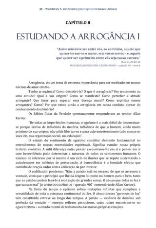 46 – Wanderley S. de Oliveira (pelo Espírito Er mance Dufaux) 
CAPÍTULO 8 
ESTUDANDO A ARROGÂNCIA I 
“Assim não deve ser entre vós, ao contrário, aquele que 
quiser tornar­se o maior, seja vosso servo; – e, aquele 
que quiser ser o primeiro entre vós seja vosso escravo.” 
Mateus, 20:20‐28 
O EVANGELHO SEGUNDO O ESPIRITISMO – capítulo VII – item 4 
Arrogância, eis um tema de extrema importância para ser meditado em nossos 
núcleos de amor cristão. 
Tenho arrogância? Como descobri‐la? O que é arrogância? Um sentimento ou 
uma  atitude?  Qual  a  sua  origem?  Como  se  manifesta?  Como  perceber  a  atitude 
arrogante?  Que  fazer  para  superar  essa  doença  moral?  Como  espíritas  somos 
arrogantes?  Como?  Por  que  existe  ainda  a  arrogância  em  nossa  conduta,  apesar  do 
conhecimento doutrinário? 
Os  Sábios  Guias  da  Verdade  oportunamente  responderam  ao  senhor  Allan 
Kardec: 
“De todas as imperfeições humanas, o egoísmo é a mais difícil de desenraizar‐ 
se  porque  deriva  da  influência  da  matéria,  influência  de  que  o  homem,  ainda  muito 
próximo de sua origem, não pôde libertar‐se e para cujo entretenimento tudo concorre: 
suas leis, sua organização social, sua educação”. 
O  estudo  do  sentimento  de  egoísmo  constitui  elemento  fundamental  no 
entendimento  de  nossas  necessidades  espirituais.  Significa  estudar  nossa  própria 
história evolutiva. A sutil diferença entre pensar excessivamente em si e pensar em si 
com  benevolência  pode  determinar  a  natureza  de  todos  os  sentimentos  humanos.  O 
excesso de interesse por si mesmo é um ciclo de ilusões que se repete sustentando o 
autodesamor  em  milênios  de  perturbação.  A  benevolência  é  a  bondade  efetiva  que 
caminha de braços dados com a edificação da paz interior. 
O codificador ponderou: “Não; a paixão está no excesso de que se acresceu a 
vontade, visto que o princípio que lhe dá origem foi posto no homem para o bem, tanto 
que as paixões podem levá‐lo à realização de grandes coisas. O abuso que delas se faz é 
que causa o mal” (O LIVRO DOS ESPÍRITOS – questão 907‐ comentário de Allan Kardec). 
Na  fieira  do  tempo  o  egoísmo  sofreu  mutações  infinitas  que  compõem  a 
versatilidade de toda a estrutura sentimental do Ser. O abuso desses “germens de luz” 
tem  constituído  entrave  ao  longo  dos  tempos.  A  paixão  —  ausência  de  domínio  sob 
gerência  da  vontade  —  ensejou  reflexos  perniciosos,  cujas  raízes  encontram‐se  no 
egocentrismo – o estado mental de fechamento das nossas próprias criações.
 