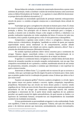47 – ESCUTANDO SENTIMENTOS 
Nessas linhas de evolução, o instinto de conservação desenvolveu a posse como 
sinônimo de proteção, vindo a constituir o núcleo da tormenta humana como asseveram 
acima os Sábios Orientadores da Verdade: “(...) o egoísmo é a mais difícil de desenraizar‐ 
se porque deriva da influência da matéria (...)”. 
Alicerçados na necessidade apaixonada de proteção material, enlouquecemos 
através da posse e a conduta arrogante ensejou‐nos a concretização dessa atitude de 
egoísmo. 
O princípio que gera a arrogância foi colocado no homem para o bem. É a ânsia 
de crescer e realizar‐se. O impulso para progredir. O instinto de conservação que prevê a 
proteção,  a  defesa.  Tais  princípios  são  os  fatores  de  motivação  para  a  coragem,  a 
ousadia,  o encanto com os desafios.  Graças a eles surgem os líderes,  o idealismo e as 
grandes realizações inspiradas em visões ampliadas do futuro. O excesso de tudo isso, 
no entanto, criou a paixão. A paixão gerou o vício. O vício patrocinou o desequilíbrio. 
Comparemos  o  egoísmo  como  sendo  o  vírus  e  a  arrogância  a  doença,  seus 
efeitos nocivos e destruidores. Arrogância, “qualidade ou caráter de quem, por suposta 
superioridade  moral,  social,  intelectual  ou  de  comportamento,  assume  atitude 
prepotente ou de desprezo com relação aos outros; orgulho ostensivo, altivez”. Esse o 
conceito dos dicionários humanos. (Dicionário Houaiss). 
No sentido espiritual podemos inferir  vários conceitos para o sentimento de 
arrogar.  Vejamos  alguns:  exacerbada  estima  a  si  mesmo.  Supervalorização  de  si. 
Autoconceito super dimensionado. Desejo compulsivo de se impor aos demais. 
O egoísmo é o sentimento básico. Arrogância é a atitude íntima derivada desse 
alicerce de sensações nascidas no coração ocupado, exclusivamente, com seu ego. Uma 
compulsiva necessidade de ser o primeiro, o melhor, manifestada através de um cortejo 
de pensamentos, emoções,  sensações e condutas que determinam o raio espiritual no 
qual a criatura transita. 
Asseveram os Sábios Guias: ”(...) a paixão está no excesso de que se acresceu a 
vontade,, visto que o princípio que lhe dá origem foi posto no homem para o bem, tanto 
que as paixões podem levá‐lo à realização de grandes coisas. O abuso que delas se faz é 
que causa o mal”. 
Façamos um pequeno gráfico 3 
. Escreva a palavra arrogância e a circule. Agora 
faça  quatro  traços  nos  pontos  cardeais  e  escreva:  rigidez,  competição,  imprudência, 
prepotência.  Novamente  faça  um  círculo  em  torno  desses  pontos  e  escreva:  estado 
orgulhoso de ser. Feche um novo círculo. Essas são as quatro ações mais perceptíveis em 
decorrência  do  ato  de  arrogar  que  estruturam  expressiva  maioria  dos  estados 
psicológicos  e  emocionais  do  Ser.  A  partir  desse  estado  orgulhoso  de  ser,  podemos 
perceber um quadro mental de rígida autossuficiência, do qual nascem as ilusões e os 
equívocos  da  caminhada  humana,  arrojando‐nos  aos  despenhadeiros  da  insanidade 
aceitável e da rivalidade envernizada. 
O traço predominante na personalidade arrogante é a não conformidade. Usada 
com equilíbrio, é fonte de crescimento e progresso. Todavia, sob ação dos reflexos da 
posse  e  do  interesse  pessoal,  que marcaram,  acentuadamente,  nossas  reencarnações, 
3 
(Nota do médium: gráfico proposto pela autora espiritual).
 