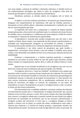 48 – Wanderley S. de Oliveira (pelo Espírito Er mance Dufaux) 
esse traço atingiu o patamar de rebeldia e obstinação enfermiça. A rebeldia tornou‐se 
um  condicionamento  psicológico  que  dilata  as  ações  da  arrogância.  Uma  lente  de 
aumento que decuplica e acelera as mutações da autossuficiência. 
Estudemos,  portanto,  as  atitudes  pilares  da  arrogância  sob  as  lentes  da 
rebeldia. 
A rigidez é a raiz das condutas autoritárias e da teimosia que, frequentemente, 
deságuam  nos  comportamentos  de  intolerância.  Sob  ação  da  rebeldia,  patrocina  o 
desrespeito ao Livre‐arbítrio alheio e alimentam constantemente o melindre por a vida 
não ser como ele gostaria que fosse. 
A competição não existe sem a comparação e o impulso de disputa. Quando 
tomado pela paixão, a força motriz de semelhante ação é o sentimento de inveja. Na mira 
da rebeldia, causa o menosprezo e a indiferença que tenta empanar o brilho de outrem. 
A competição é o alimento do sentimento de superioridade. 
A  imprudência  é  marcada  pela  ousadia  transgressora  que  não  teme  e  nem 
respeita os limites. Quase sempre, essa inquietude da alma alcança o perfeccionismo e a 
ansiedade  que,  frequentemente,  deságuam  na  necessidade  de  controle  e  domínio. 
Consubstanciam modos rebeldes de ser. Desejo de hegemonia. Sentimento de poder. 
A  prepotência  é  um  efeito  natural  da  perspicácia  que  pode  insuflar  a 
megalomania, a presunção. Juntos formam o piso da vaidade. A rebeldia, nesse passo, 
conduz a uma desmedida necessidade de fixar‐se em certezas que adornam posturas de 
infalibilidade. 
Conforme  o  temperamento  e  a  história  espiritual  particular,  a  arrogância 
manifesta‐se com maior ou menor ênfase em uma das quatro ações descritas, criando 
efeitos variados no comportamento. Apesar disso, a cadeia de reflexos íntimos é muito 
similar. 
Egoísmo que na sua mutação transforma‐se em arrogância; essa, por sua vez, 
deriva um cortejo de outros sentimentos sob ação do orgulho e da rebeldia. 
A arrogância retira‐nos o “senso de realidade”. Acreditamos mais naquilo que 
pensamos sobre o mundo e as pessoas do que naquilo que são realmente. Por essa razão, 
esse processo da vida mental consolida‐se como piso de inumeráveis psicopatologias da 
classificação humana. A alteração da percepção do pensamento é o fator  gerador  dos 
mais  severos  transtornos  psiquiátricos.  São  as  manifestações  enfermiças  do  eu  na 
direção  do  narcisismo.  Na  rigidez,  eu  controlo.  Na  competição,  eu  sou  maior.  Na 
imprudência, eu quero. Na prepotência, eu posso. A arrogância pensa a vida e ao pensá‐ 
la, afasta‐nos dos nossos sentimentos. 
Essa desconexão com a realidade estabelece a presença contínua das fantasias 
no funcionamento mental, isto é, a “interpretação ou imagem desvirtuada” que a pessoa 
alimenta acerca de fatos, pessoas e coisas. Nesse passo existem dois tipos psicológicos 
mais comuns. A arrogância voltada para o passado, quando há uma fixação em mágoas 
decorrentes  da  inaceitação  de  ocorrências  que  na  sua  excessiva  autovalorização,  o 
arrogante  acredita  não  merecê‐las.  O  outro  tipo  é  a  arrogância  dirigida  ao  futuro, 
quando  a  criatura  vive  de  ideais,  no  mundo  das  ideias,  acreditando‐se  mais  capaz  e 
valorosa  que realmente  o é.  Passível  de realizar  grandes e  importantes  missões,  tais 
“deslocamentos da mente” são formas de evadir de algo difícil de aceitar no presente. De
 