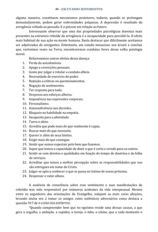 49 – ESCUTANDO SENTIMENTOS 
alguma  maneira,  constituem  mecanismos  protetores,  todavia,  quando  se  prolongam 
demasiadamente,  podem  gerar  enfermidades  psíquicas.  A  depressão  é  resultado  da 
arrogância voltada ao passado. E a psicose em relação ao futuro. 
Interessante  observar  que  uma  das  propriedades  psicológicas  doentias mais 
presentes na estrutura rebelde da arrogância é a incapacidade para percebê‐la. O efeito 
mais habitual de sua ação na mente humana. Basta destacar que dificilmente aceitamos 
ser adjetivados de arrogantes. Entretanto,  um estudo minucioso nos levará a concluir 
que,  raríssimas  vezes  na  Terra,  encontraremos condutas  livres  dessa  velha  patologia 
moral. 
Relacionemos outros efeitos dessa doença: 
1.  Perda do autodomínio. 
2.  Apego a convicções pessoais. 
3.  Gosto por julgar e rotular a conduta alheia. 
4.  Necessidade de exercício do poder. 
5.  Rejeição a críticas ou questionamentos. 
6.  Negação de sentimentos. 
7.  Ter resposta para tudo. 
8.  Desprezo aos esforços alheios. 
9.  Imponência nas expressões corporais. 
10.  Personalismo. 
11.  Autossuficiência nas decisões. 
12.  Bloqueio na habilidade na empatia. 
13.  Incapacita para a alteridade. 
14.  Turva o afeto. 
15.  Acredita que pode mais do que realmente é capaz. 
16.  Buscar mais do que necessita. 
17.  Querer ir além de seus limites. 
18.  Exigir mais do que consegue. 
19.  Sentir que somos especiais pelo bem que fazemos. 
20.  Supor que temos a capacidade de dizer o que é certo e errado para os outros. 
21.  Sentir‐se com direitos e qualidades em função do tempo de doutrina e da folha 
de serviços. 
22.  Acreditar que temos a melhor percepção sobre as responsabilidades que nos 
são entregues em nome do Cristo. 
23.  Julgar‐se apto a conhecer o que se passa no íntimo de nosso próximo. 
24.  Desprezar o valor alheio. 
A  ausência  de  consciência  sobre  esse  sentimento  e  suas  manifestações  de 
rebeldia  tem  sido  responsável  por  inúmeros  acidentes  da  vida  interpessoal.  Mesmo 
entre  os  seguidores  das  orientações  do  Evangelho,  solapam  as  mais  caras  afeições, 
levando  muita  vez  a  tomar  os  amigos  como  autênticos  adversários  como  destaca  a 
questão 917 de O LIVRO DOS ESPÍRITOS: 
“Quando compreender bem que no egoísmo reside uma dessas causas, a que 
gera o orgulho, a ambição, a cupidez, a inveja, o ódio, o ciúme, que a cada momento o
 