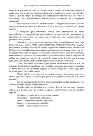 50 – Wanderley S. de Oliveira (pelo Espírito Er mance Dufaux) 
magoam,  a  que  perturba  todas  as  relações  sociais,  provoca  as  dissensões,  aniquila  a 
confiança, a que obriga a se manter constantemente na defensiva contra o seu vizinho, 
enfim  a  que  do  amigo  faz  inimigo,  ele  compreenderá  também  que  esse  vício  é 
incompatível com a sua felicidade e, podemos mesmo acrescentar,  com a sua própria 
segurança”.
Ter autoconsciência é uma das habilidades da inteligência emocional. Saber dar 
nome  aos  nossos  sentimentos  é  fundamental  no  processo  de  crescimento  e  reforma 
interior. 
A  arrogância  que  costumamos  rejeitar  como  característica  de  nossa 
personalidade  é  responsável  por  uma  dinâmica  metamorfose  dos  sentimentos.  A 
ignorância  de  seus  efeitos  em  nossa  vida  é  explorada  pelos  gênios  astutos  da 
perversidade no planeta. 
Necessário registrar que os apontamentos sobre a arrogância aqui transcritos 
foram embasados no livro PORTA LARGA, O CAMINHO DA PERDIÇÃO HUMANA. Um exemplar 
utilizado nas escolas da maldade em núcleos organizados da erraticidade, arquivado na 
biblioteca do Hospital Esperança quando seu próprio autor foi resgatado e socorrido por 
Eurípedes  Barsanulfo  há  algumas  décadas.  Hoje  reencarnado  no  seio  do  Espiritismo, 
esse escritor das penas vãs busca sua redenção na luta contra sua própria arrogância. O 
gráfico  que  sugerimos,  também  da  autoria  de  nosso  irmão,  é  usado  em  inúmeras 
plataformas de estudos com finalidades hegemônicas em clãs a perversidade. 
O  livro,  que  ainda  permanece  arquivado  em  nosso  centro  de  estudos,  é  um 
exemplar de inteligência psicológica cujo propósito é combater a mensagem evangélica 
do Cristo embasada na humildade. Segundo o autor, a arrogância é a porta larga para 
implantação do caos no orbe terreno. 
“Assim  não  deve  ser  entre  vós;  ao  contrário,  aquele  que  quiser  tornar‐se  o 
maior,  seja  vosso  servo;  ‐  e,  aquele  que  quiser  ser  o  primeiro  entre  vós  seja  vosso 
escravo”. 
Por que essa compulsão por ser o maior em uma obra que não nos pertence? Se 
a obra é do Cristo, por que a antefraternidade? 
Considerando  tais  reflexões  acerca  dessa  doença  dos  costumes,  teçamos 
algumas  ponderações  que  nos  motivem  a  algumas  autoaferições  à  luz  da  claridade 
espírita. 
Arrogância — Intolerância, inveja, poder, vaidade. 
Intolerância — autoritarismo e teimosia. 
Inveja — impulso de disputa e comparação. 
Poder — perfeccionismo e ansiedade. 
Vaidade — Megalomania e presunção.
 