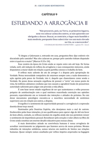 51 – ESCUTANDO SENTIMENTOS 
CAPÍTULO 9 
ESTUDANDO A ARROGÂNCIA II 
“Não procureis, pois, na Terra, os primeiros lugares, 
nem vos colocar acima dos outros, se não quiserdes ser 
obrigados a descer. Buscai, ao contrário, o lugar mais humilde e 
mais modesto, porquanto Deus saberá dar­vos um mais elevado 
no Céu, se o merecerdes”. 
O EVANGELHO SEGUNDO O ESPIRITISMO – capítulo VII – item 6 
“E chegou a Cafarnaum e, entrando em casa, perguntou‐lhes: Que estáveis vós 
discutindo pelo caminho? Mas eles calaram‐se; porque pelo caminho tinham disputado 
entre si qual era o maior” (Marcos 9:33 e 34). 
Esse cenário da época do Cristo ainda se repete entre nós até hoje. De forma 
velada, sutil, sob indução do reflexo da arrogância e suas consequentes máscaras, ainda 
disputamos a maior idade em relação a quem partilha conosco o trabalho do bem. 
O  reflexo  mais  saliente  do  ato  de  arrogar  é  a  disputa  pela  apropriação  da 
Verdade. Nossa necessidade compulsiva de estarmos sempre com a razão demonstra a 
ação  egoísta  pela  posse  da  Verdade,  isto  é,  daquilo  que  chancelamos  como  sendo  a 
Verdade.  De posse dessa sensação orgulhosa de possuir  o “certo” em nosso ponto de 
vista, há milênios adotamos condutas que nos causam a agradável ilusão de possuirmos 
autoridade suficiente para julgar com precisão a vida alheia. 
É com base nesse estado orgulhoso de ser que sustentamos o velho processo 
psíquico  de  autofascinação  com  o  qual  nutrimos  exacerbada  convicção  nas  opiniões 
pessoais, especialmente em se tratando das intenções e atitudes do próximo.  Na raiz 
desse  mecanismo  psicológico  encontra‐se  a  neurótica  necessidade  de  sentirmos 
superiores uns em relação aos outros, a disputa. 
O orgulho é o sentimento de superioridade pessoal e a arrogância é a expressão 
doentia desse traço moral. 
Iluminados  pela  Doutrina  Espírita,  não  desejamos  mais  o  mal  de  outrem. 
Enobrecidos pelas boas intenções, já nos qualificamos para operar algo de útil em favor 
do bem alheio, contudo, os reflexos mentais do orgulho ainda não nos permitem vencer 
o sentimento de importância pessoal. Reconhecer pelo coração o valor alheio na Obra do 
Cristo ainda constitui um enorme desafio educativo para nossas almas. 
A  mais  destruidora  atitude  na  convivência  humana  é  nossa  arrogância  de 
acreditar convictamente no julgamento que fazemos acerca de nosso próximo. Mesmo 
imbuídos  de  intenções  solidárias,  somos  néscios  em  matéria  de  limites  nas  relações 
humanas. Quase sempre somos assaltados por velhos ímpetos arquivados na bagagem
 