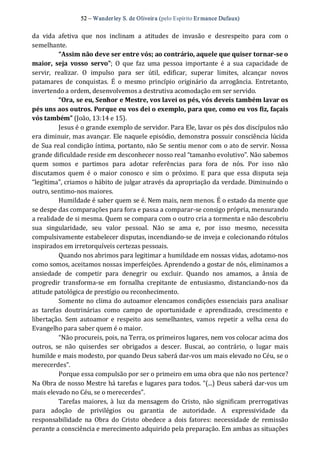 52 – Wanderley S. de Oliveira (pelo Espírito Er mance Dufaux) 
da  vida  afetiva  que  nos  inclinam  a  atitudes  de  invasão  e  desrespeito  para  com  o 
semelhante. 
“Assim não deve ser entre vós; ao contrário, aquele que quiser tornar­se o 
maior,  seja  vosso  servo”;  O  que  faz  uma  pessoa  importante  é  a  sua  capacidade  de 
servir,  realizar.  O  impulso  para  ser  útil,  edificar,  superar  limites,  alcançar  novos 
patamares  de  conquistas.  É  o  mesmo  princípio  originário  da  arrogância.  Entretanto, 
invertendo a ordem, desenvolvemos a destrutiva acomodação em ser servido. 
“Ora, se eu, Senhor e Mestre, vos lavei os pés, vós deveis também lavar os 
pés uns aos outros. Porque eu vos dei o exemplo, para que, como eu vos fiz, façais 
vós também” (João, 13:14 e 15). 
Jesus é o grande exemplo de servidor. Para Ele, lavar os pés dos discípulos não 
era diminuir, mas avançar. Ele naquele episódio, demonstra possuir consciência lúcida 
de Sua real condição íntima, portanto, não Se sentiu menor com o ato de servir. Nossa 
grande dificuldade reside em desconhecer nosso real “tamanho evolutivo”. Não sabemos 
quem  somos  e  partimos  para  adotar  referências  para  fora  de  nós.  Por  isso  não 
discutamos  quem  é  o  maior  conosco  e  sim  o  próximo.  E  para  que  essa  disputa  seja 
“legítima”, criamos o hábito de julgar através da apropriação da verdade. Diminuindo o 
outro, sentimo‐nos maiores. 
Humildade é saber quem se é. Nem mais, nem menos. É o estado da mente que 
se despe das comparações para fora e passa a comparar‐se consigo própria, mensurando 
a realidade de si mesma. Quem se compara com o outro cria a tormenta e não descobriu 
sua  singularidade,  seu  valor  pessoal.  Não  se  ama  e,  por  isso  mesmo,  necessita 
compulsivamente estabelecer disputas, incendiando‐se de inveja e colecionando rótulos 
inspirados em irretorquíveis certezas pessoais. 
Quando nos abrimos para legitimar a humildade em nossas vidas, adotamo‐nos 
como somos, aceitamos nossas imperfeições. Aprendendo a gostar de nós, eliminamos a 
ansiedade  de  competir  para  denegrir  ou  excluir.  Quando  nos  amamos,  a  ânsia  de 
progredir  transforma‐se  em  fornalha  crepitante  de  entusiasmo,  distanciando‐nos  da 
atitude patológica de prestígio ou reconhecimento. 
Somente no clima do autoamor elencamos condições essenciais para analisar 
as  tarefas  doutrinárias  como  campo  de  oportunidade  e  aprendizado,  crescimento  e 
libertação.  Sem autoamor  e respeito  aos  semelhantes,  vamos  repetir  a  velha cena  do 
Evangelho para saber quem é o maior. 
“Não procureis, pois, na Terra, os primeiros lugares, nem vos colocar acima dos 
outros,  se  não  quiserdes  ser  obrigados  a  descer.  Buscai,  ao  contrário,  o  lugar  mais 
humilde e mais modesto, por quando Deus saberá dar‐vos um mais elevado no Céu, se o 
merecerdes”. 
Porque essa compulsão por ser o primeiro em uma obra que não nos pertence? 
Na Obra de nosso Mestre há tarefas e lugares para todos. “(...) Deus saberá dar‐vos um 
mais elevado no Céu, se o merecerdes”. 
Tarefas maiores,  à  luz  da mensagem  do  Cristo,  não  significam  prerrogativas 
para  adoção  de  privilégios  ou  garantia  de  autoridade.  A  expressividade  da 
responsabilidade  na  Obra  do  Cristo  obedece a  dois  fatores: necessidade  de  remissão 
perante a consciência e merecimento adquirido pela preparação. Em ambas as situações
 
