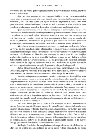 53 – ESCUTANDO SENTIMENTOS 
predomina uma só receita para o aproveitamento da oportunidade: o esforço, sacrifício, 
renúncia e humildade. 
Sobre os ombros daqueles que realçam e brilham no movimento doutrinário 
pesam severos compromissos interiores perante suas consciências.Compromissos que, 
certamente,  não  daríamos  conta  por  agora.  Portanto,  repensemos  nosso  foco  sobre 
quantos estejam assoberbados com tarefas de realce, analisando seus caminhos como 
espinhosa senda corretiva, repleta de desafios e inquietantes angústias da alma. 
Quem se impressiona com o brilho de suas ações se surpreenderia ao conhecer 
a intensidade dos incômodos e cobranças íntimas que lhos absorvem a consciência ante 
a  grandeza  de  suas  realizações.  Ninguém  imagina  a  natureza  das  tormentas  que 
experimentam  os  corações  sinceros  para  aprenderem  a  lidar  com  o  assédio  das 
multidões, atribuindo‐lhes virtudes ou qualidades que eles sabem ainda não possuírem. 
Quanta angústia verte entre o aplauso de fora e as lutas a vencer na sua intimidade. 
Não existem pessoas mais ou menos valiosas no serviço de implantação do bem 
na  Terra.  Existem resultados mais abrangentes e expressivos que outros,  no entanto, 
não conferem privilégios ou são sinônimos de sossego interior aos seus autores. Existem 
inúmeros  trabalhadores  da  Doutrina  que  exercem  excelente  atuação  com  invejável 
rendimento e sentem‐se de alma oprimida. Realizam a preço de sacrifícios hercúleos. 
Outros  tantos,  com  menor  expressividade  na  sua  produtividade  espiritual,  alcançam 
níveis incomuns de alegria e bem‐estar com a vida. Ainda existem aqueles que muito 
realizam e experimentam uma sensação de grandeza e importância pessoal. 
A obra é importante. Nossa participação, por mais significativa, é como destaca 
Constantino, Espírito Protetor: “Bons espíritas, meus bem‐amados, sois todos obreiros 
da última hora” (O EVANGELHO SEGUNDO O ESPIRITISMO – capítulo XX – item 2). 
Uma das mais graves angústias dos espíritas internados no Hospital Esperança 
é revolta que nutrem contra si mesmos quando conscientizam não serem tão essenciais 
e importantes quanto supunham no plano físico. Vários se entorpeceram com os efeitos 
sutis  e  envernizados  da  arrogância,  acreditando‐se  indispensáveis,  missionários  e 
credores de vantagens em razão das realizações espirituais. Acalentaram expectativas 
fantasiosas  com  o  desencarne  e  tombaram  na  enfermidade  do  personalismo.  Quase 
sempre,  constituem  pesado  ônus  na  rotina  do  Hospital,  pois,  mesmo  aqui,  ainda 
continuam suas disputas inglórias e exigências descabidas com base em suas supostas 
credenciais de elevação moral, obrigando‐nos, algumas vezes, a tomar medidas austeras 
para tratar‐lhes a insolência viciada... 
Por  mais  nobre  que  seja  a  tarefa  a  nós  entregue  na  ceara,  recordemos:  os 
méritos devem ser transferidos para a causa do nosso Mestre. Lutamos todos pela causa 
do amor, a humanidade redimida. Deveremos periodicamente nos perguntar: que tenho 
feito  dos  bens  celestes  a  mim  confiados?  Cargos,  mediunidade,  recursos  financeiros, 
influência pelo verbo, a arte de escrever, o talento de administrar, a força física, a saúde, 
a inteligência, enfim todos os bens com os quais podemos enriquecer nossa caminhada 
de  espiritualização.  Estarei  os  utilizando  para  o  crescimento  pessoal  e  de  outros? 
Consigo perceber minha melhora no uso desses recursos? 
A diluição dos efeitos da arrogância em nós depende dessa atitude honesta em 
lidar  com  os  sentimentos  que  orbitam  na esfera  desse  reflexo  cristalizado  no  campo
 